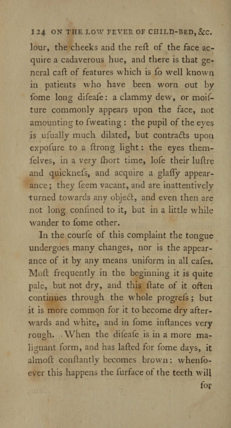 lour, the cheeks and the reft of the face ac- quire a cadaverous hue, and there is that ge¬ neral caft of features which is fo well known in patients who have been worn out by fome long difeafe: a clammy dew, or moif- ture commonly appears upon the face, not amounting to fweating ; the pupil of the eyes is ufually much dilated, but contracts upon expofure to a ftrong light: the eyes them- felves, in a very Ihort time, lofe their luftre and quicknefs, and acquire a glafly appear¬ ance; they feem vacant, and are inattentively turned towards any objedt, and even then are not long confined to it, but in a little while wander to fome other. In the courfe of this complaint the tongue undergoes many changes, nor is the appear¬ ance of it by any means uniform in all cafes. Moll frequently in the beginning it is quite pale, but not dry, and this ftate of it often continues through the whole progrefs ; but it is more common for it to become dry after¬ wards and white, and in fome inftances very rough. . When the difeafe is in a more ma¬ lignant form, and has lafted for fome days, it almoft conftantly becomes brown: whenfo- ever this happens the iurface of the teeth will fox