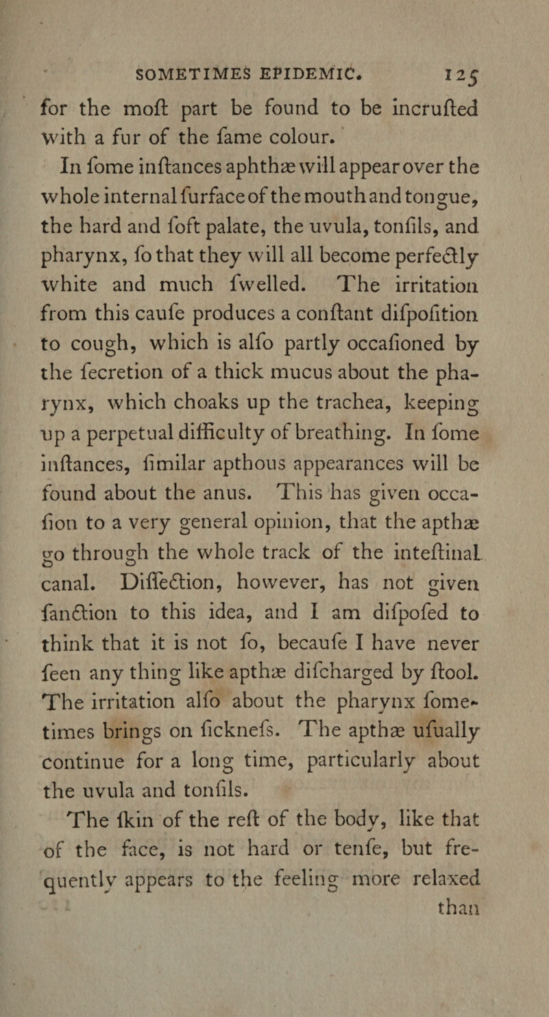 for the moft part be found to be incrufted With a fur of the fame colour. In fome inftances aphthae will appear over the whole internal furface of the mouth and tongue, the hard and loft palate, the uvula, tonfils, and pharynx, fo that they will all become perfe&ly white and much fwelled. The irritation from this caufe produces a conftant difpofition to cough, which is alfo partly occafioned by the fecretion of a thick mucus about the pha¬ rynx, which choaks up the trachea, keeping up a perpetual difficulty of breathing. In fome inftances, limilar apthous appearances will be found about the anus. This has given occa- iion to a very general opinion, that the apthae eo through the whole track of the inteftinaL canal. Difledlion, however, has not given fandtion to this idea, and I am difpofed to think that it is not fo, becaufe I have never feen any thing like apthas difcharged by ftool. The irritation alfo about the pharynx fome* times brings on ficknefs. The apthse ufually continue for a long time, particularly about the uvula and tonfils. The ikin of the reft of the body, like that of the face, is not hard or tenfe, but fre¬ quently appears to the feeling more relaxed than