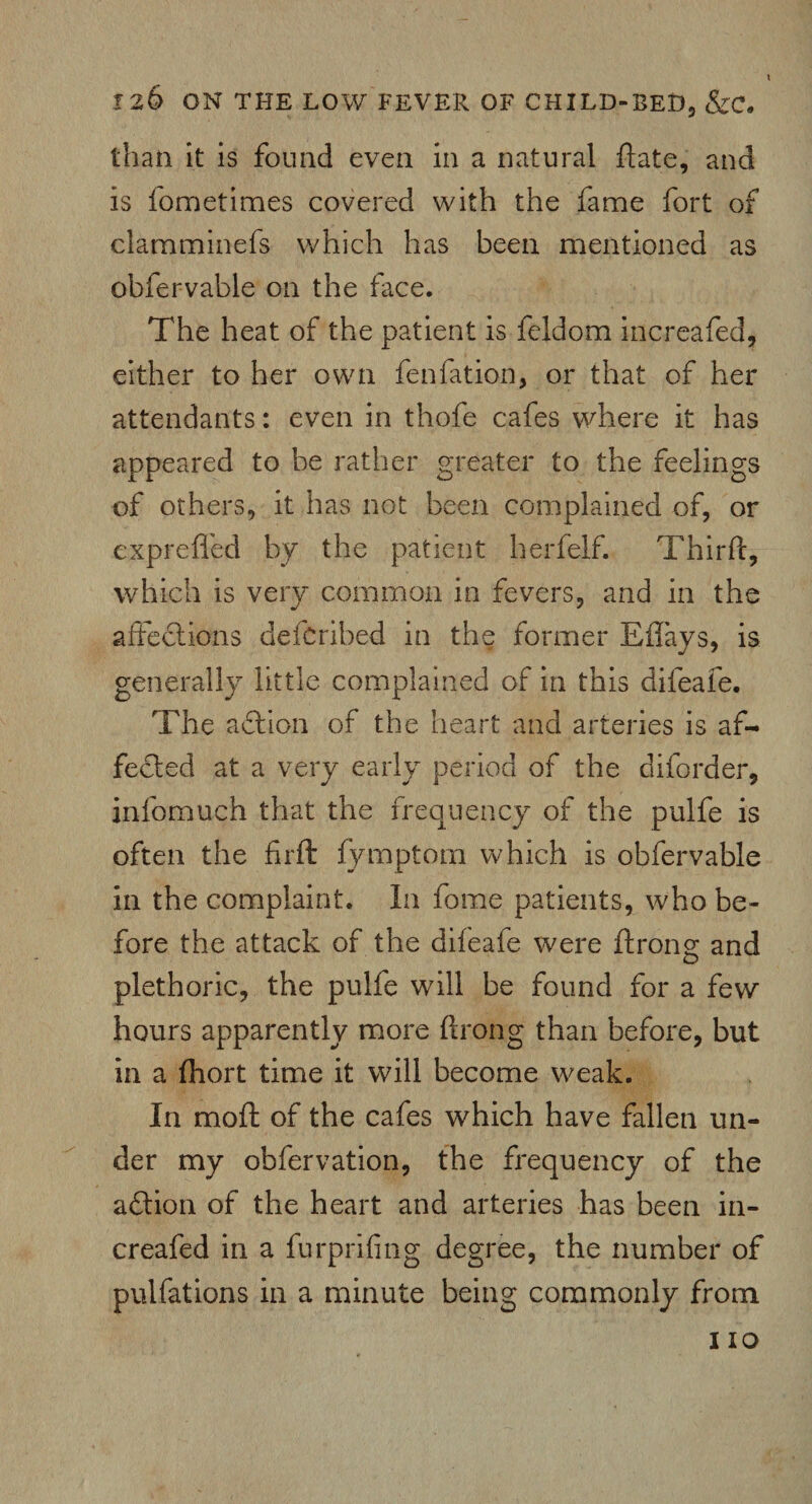 than it is found even in a natural ftate, and is fometimes covered with the fame fort of clamminefs which has been mentioned as obfervable on the face. The heat of the patient is feldom increafed, either to her own fenfation, or that of her attendants: even in thofe cafes where it has appeared to be rather greater to the feelings of others, it has not been complained of, or exprefied by the patient herfelf. Third:, which is very common in fevers, and in the affections defcribed in the former Effays, is generally little complained of in this difeafe. The adtion of the heart and arteries is af¬ fected at a very early period of the diforder, infomuch that the frequency of the pulfe is often the fir ft fymptom which is obfervable in the complaint. In fome patients, who be¬ fore the attack of the difeafe were ftrong and plethoric, the pulfe will be found for a few hours apparently more ftrong than before, but in a fliort time it will become weak. In moft of the cafes which have fallen un¬ der my obfervation, the frequency of the adtion of the heart and arteries has been in¬ creafed in a furprifing degree, the number of pulfations in a minute being commonly from 110