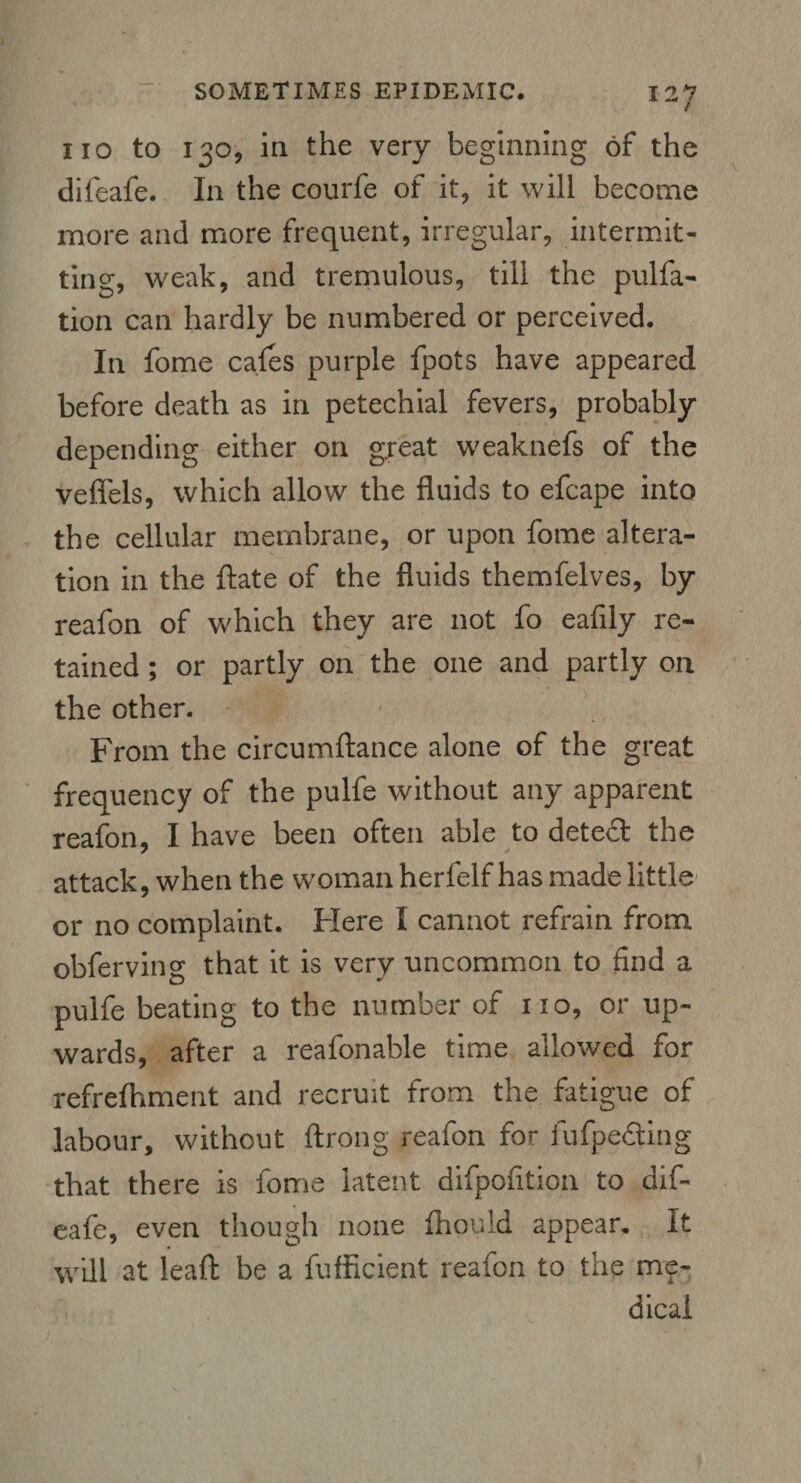 ( no to 130, in the very beginning of the difeafe. In the courfe of it, it will become more and more frequent, irregular, intermit¬ ting, weak, and tremulous, till the pulfa- tion can hardly be numbered or perceived. In fome cafes purple fpots have appeared before death as in petechial fevers, probably depending either on great weaknefs of the veflels, which allow the fluids to efcape into the cellular membrane, or upon fome altera¬ tion in the ftate of the fluids themfelves, by reafon of which they are not fo eafily re¬ tained ; or partly on the one and partly on the other. From the circumftance alone of the great frequency of the pulfe without any apparent reafon, I have been often able to detect the attack, when the woman herfelf has made little or no complaint. Here I cannot refrain from obferving that it is very uncommon to find a pulfe beating to the number of no, or up¬ wards, after a reafonable time allowed for refrefhment and recruit from the fatigue of labour, without ftrong reafon for fufpedting that there is fome latent difpofition to dif¬ eafe, even though none fhould appear. It will at leaft be a fufficient reafon to the me¬ dical