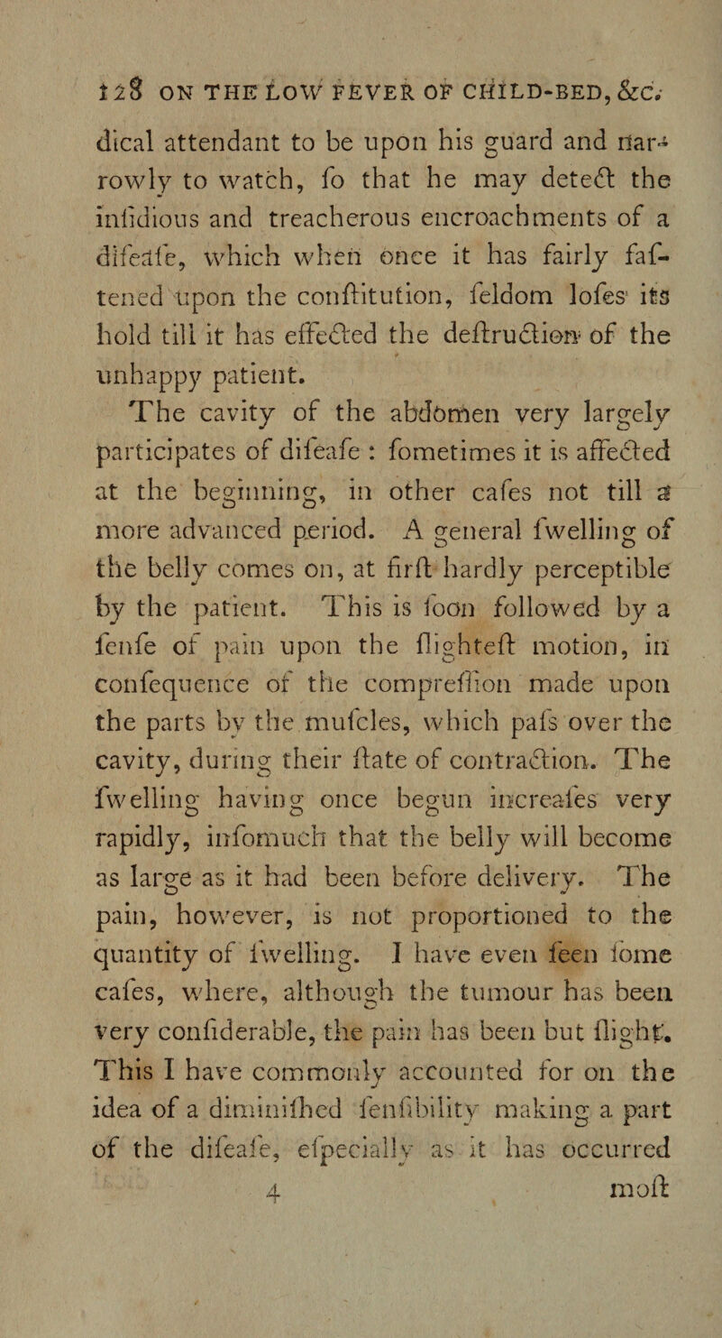 dical attendant to be upon his guard and nar¬ rowly to watch, fo that he may detect the inlidious and treacherous encroachments of a difeale, which when once it has fairly fas¬ tened upon the conftitution, Seldom lofes! its hold till it has effeded the dedrudion of the unhappy patient. The cavity of the abdomen very largely participates of diieafe : Sometimes it is affeded at the beginning, in other cafes not till a more advanced period. A general Swelling of the belly comes on, at firft hardly perceptible by the patient. This is loon followed by a fenfe of pain upon the flighted motion, ill confequence of the comprefiion made upon the parts by the mufcles, which pafs over the cavity, during their ftate of contradion. The Swelling having once begun increafes very rapidly, infomuch that the belly will become as large as it had been before delivery. The pain, however, is not proportioned to the quantity of Swelling. I have even Seen tome cafes, where, although the tumour has been very considerable, the pain has been but flight. This I have commonly accounted for oil the idea of a diminished fen Ability making a part of the difeafe, efpecially as it has occurred 4 moil: