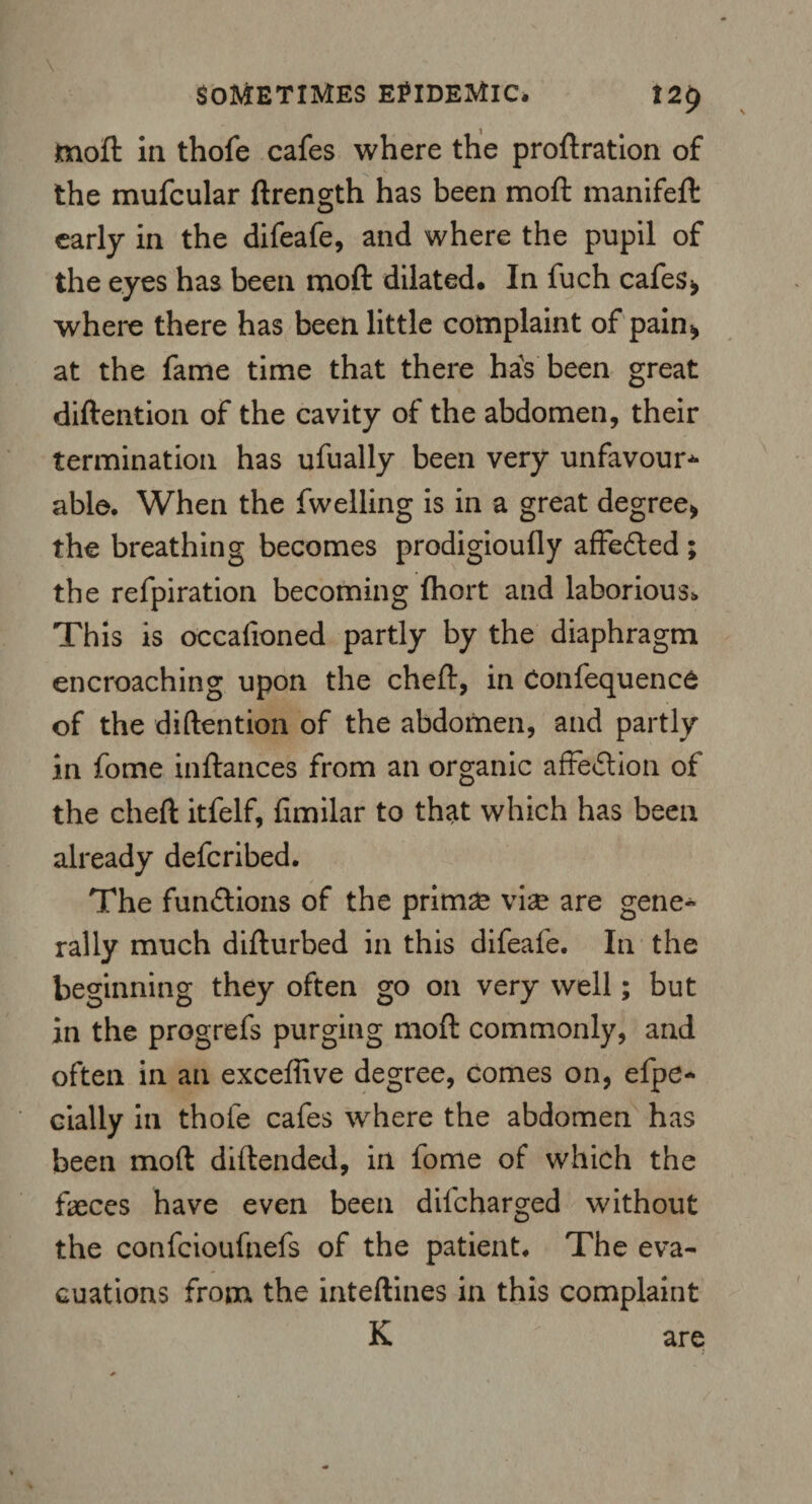 moft in thofe cafes where the proftration of the mufcular ftrength has been moft manifeft early in the difeafe, and where the pupil of the eyes has been moft dilated. In fuch cafes* where there has been little complaint of pain* at the fame time that there has been great diftention of the cavity of the abdomen, their termination has ufually been very unfavour* able. When the fwelling is in a great degree* the breathing becomes prodigioufly affe&ed ; the refpiration becoming fhort and laborious. This is occafioned partly by the diaphragm encroaching upon the cheft, in Confequence of the diftention of the abdomen, and partly in fome inftances from an organic affection of the cheft itfelf, fimilar to that which has been already defcribed. The functions of the primae vise are gene¬ rally much difturbed in this difeafe. In the beginning they often go on very well; but in the progrefs purging moft commonly, and often in an exceffive degree, comes on, efpe- dally in thofe cafes where the abdomen has been moft diftended, in lome of which the faeces have even been dilcharged without the confcioufnefs of the patient. The eva¬ cuations from the inteftines in this complaint K are