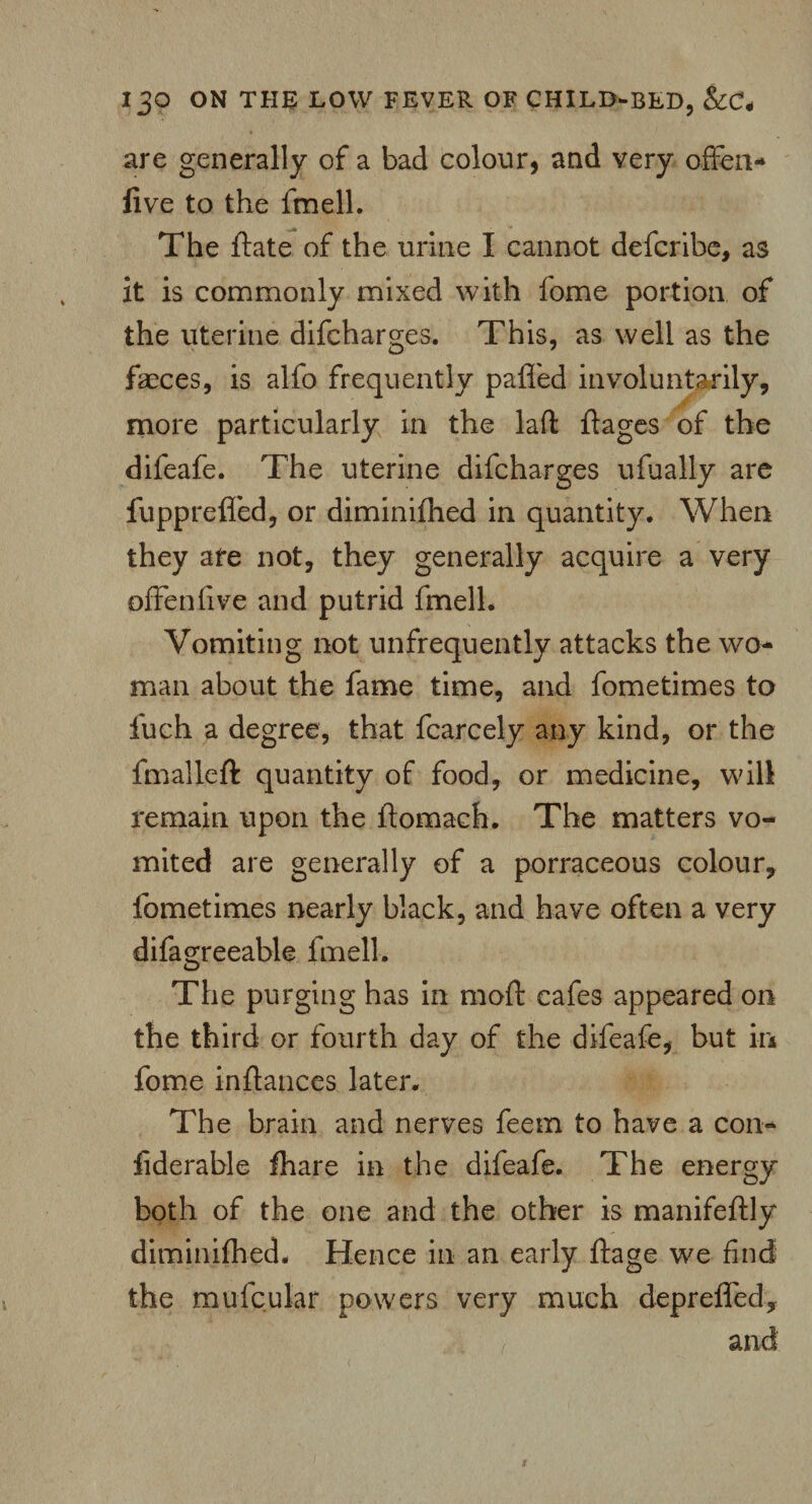 are generally of a bad colour, and very offen- five to the fmell. The date of the urine I cannot defcribe, as it is commonly mixed with fome portion of the uterine difcharges. This, as well as the faeces, is alfo frequently paffed involuntarily, more particularly in the lad ftages of the difeafe. The uterine difcharges ufually are fuppreffed, or diminifhed in quantity. When they are not, they generally acquire a very offenfive and putrid fmell. Vomiting not unfrequently attacks the wo¬ man about the fame time, and fometimes to fuch a degree, that fcarcely any kind, or the fmalleft quantity of food, or medicine, will remain upon the ftomach. The matters vo¬ mited are generally of a porraceous colour, fometimes nearly black, and have often a very difagreeable fmell. The purging has in mo ft cafes appeared on the third or fourth day of the difeafe, but in fome inftances later. The brain and nerves feem to have a con- fiderable fhare in the difeafe. The energy both of the one and the other is manifeftly diminifhed. Hence in an early ftage we find the mufcular powers very much depreffed, and