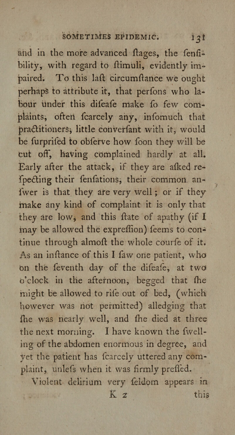 and in the more advanced ftages, the fenfi- bility, with regard to ftimuli, evidently im- paired. To this laft circumftance we ought perhaps to attribute it, that perfons who la* hour under this difeafe make fo few com- i . *■ plaints, ofteii fcarcely any, infomuch that practitioners* little converfant with it, would be furprifed to obferve how foon they will be cut off, having complained hardly at all. Early after the attack, if they are afked re- fpeCtitlg their fenfations* their common an- fwer is that they are very well; or if they make any kind of complaint it is only that, they are low* and this ftate of apathy (if I may be allowed the expreffion) feems to con¬ tinue through almoft the whole courfe of it. As an inflance of this I few one patient, who on the feventh day of the difeafe, at two o’clock in the afternoon, begged that fhe might be allowed to rife out of bed, (which however was not permitted) alledging that file w'as nearly well, and fhe died at three the next morning;. I have known the fwell- mg of the abdomen enormous in degree, and yet the patient has fcarcely uttered any com¬ plaint, unlefs when it was firmly prefled. Violent delirium very feldom appears in K 2 this