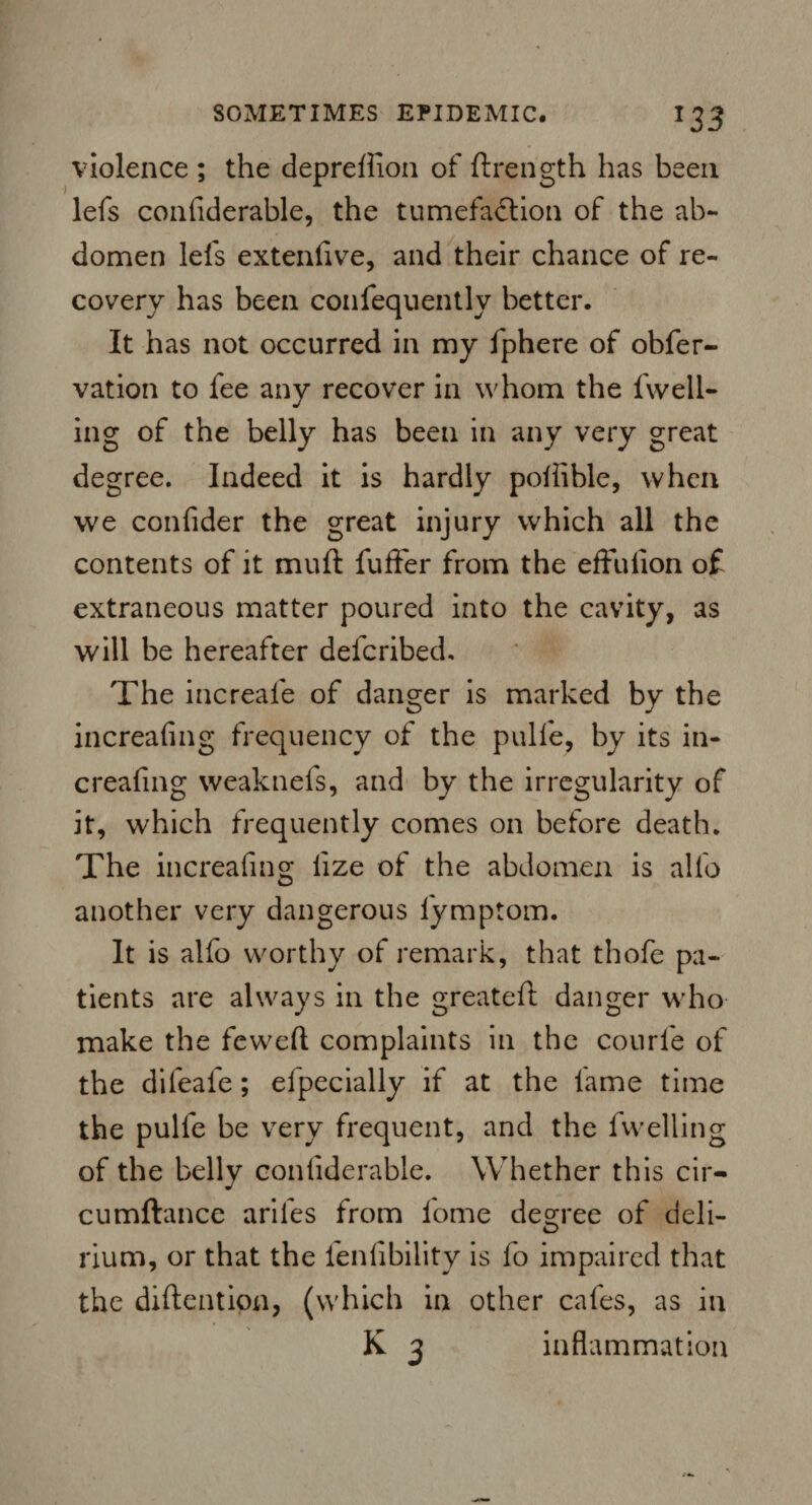 violence ; the depreffion of ftrength has been lefs considerable, the tumefadtion of the ab¬ domen lels extenfive, and their chance of re¬ covery has been confequentlv better. It has not occurred in my fphere of obfer- vation to fee any recover in whom the fwell- ing of the belly has been in any very great degree. Indeed it is hardly pollible, when we confider the great injury which all the contents of it muft fuffer from the effulion of extraneous matter poured into the cavity, as will be hereafter deferibed. The increafe of danger is marked by the increafing frequency of the pulfe, by its in¬ creafing weaknefs, and by the irregularity of it, which frequently comes on before death. The increafing lize of the abdomen is alio another very dangerous fymptom. It is alfo worthy of remark, that thofe pa¬ tients are always in the greateft danger who make the feweft complaints in the courfe of the difeafe; efpecially if at the lame time the pulfe be very frequent, and the fwelling of the belly conliderable. Whether this cir- cumftance arifes from fome degree of deli¬ rium, or that the fenfibility is fo impaired that the diflention, (which in other cafes, as in K 3 inflammation