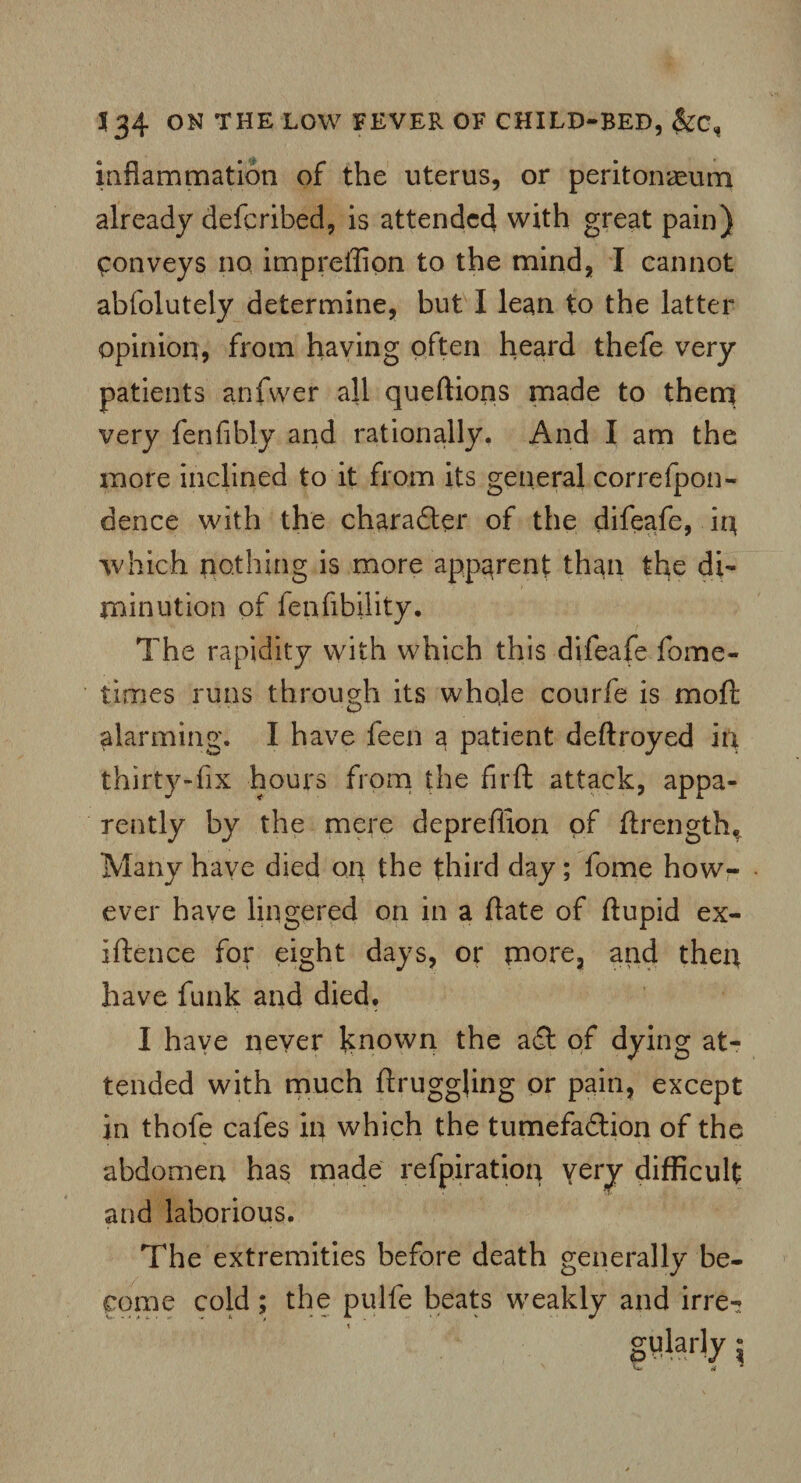 inflammation of the uterus, or peritonaeum already defcribed, is attended with great pain) Conveys no impreffion to the mind, I cannot abfolutely determine, but I lean to the latter opinion, from having often heard thefe very patients anfwer all queftions made to them very fenfibly and rationally. And I am the more inclined to it from its general corrcfpon- dence with the charadler of the difeafe, in which nothing is more apparent than the di¬ minution of fepfibiiity. The rapidity with which this difeafe fome- times runs through its whole courfe is mo ft alarming. I have feen a patient deftroyed in thirty-fix hours from the firft attack, appa¬ rently by the mere deprefiion of ftrengthf Many have died on the third day; fome how¬ ever have lingered on in a ftate of ftupid ex- iftence for eight days, or more, and then have funk and died. I have never known the a6c of dying at¬ tended with much ftruggling or pain, except in thofe cafes in which the tumefadlion of the abdomen has made refpiratiop very difficult and laborious. The extremities before death generally be¬ come cold; the pulfe beats weakly and irre- W- «^ # i < o ■» 1 ' 0 * —' — , ’ 1 * ' i'