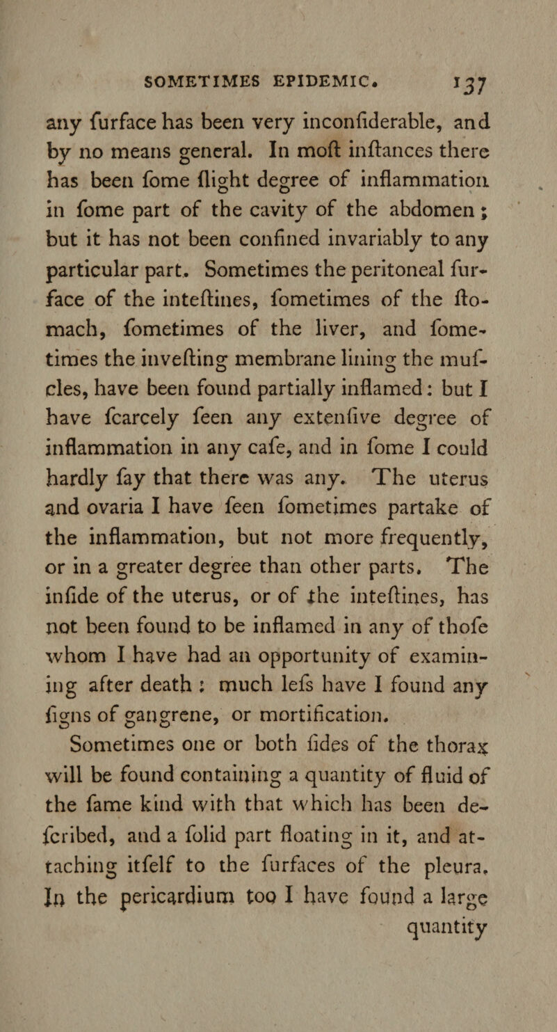 any furfacehas been very inconfiderable, and by no means general. In mod inftances there has been fome (light degree of inflammation in fome part of the cavity of the abdomen; but it has not been confined invariably to any particular part. Sometimes the peritoneal fur- face of the inteftines, fometimes of the fto- mach, fometimes of the liver, and fome¬ times the inverting; membrane lining the muf¬ cles, have been found partially inflamed: but I have fcarcely feen any ex ten five degree of inflammation in any cafe, and in fome I could hardly fay that there was any. The uterus and ovaria I have feen fometimes partake of the inflammation, but not more frequently, or in a greater degree than other parts. The infide of the uterus, or of the intertines, has not been found to be inflamed in any of thofe whom I have had an opportunity of examin¬ ing after death : much lefs have I found any figns of gangrene, or mortification. Sometimes one or both tides of the thorax will be found containing a quantity of fluid of the fame kind with that which has been de¬ ferred, and a folid part floating in it, and at¬ taching itfelf to the furfaces of the pleura. In the pericardium too I have found a large quantity