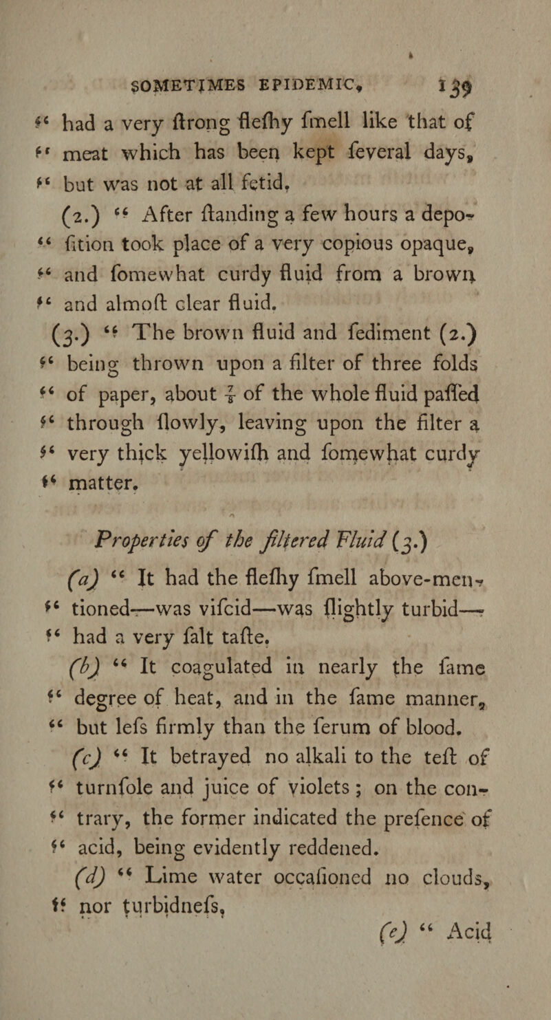 had a very ftrong flefhy fmell like that of ff meat which has been kept feveral days, *4 but was not at all fetid. (2.) ■■ After {landing a few hours a depo? 44 fition took place of a very copious opaque, 44 and fomewhat curdy fluid from a brown 44 and almofl clear fluid. (3.) 44 The brown fluid and fediment (2.) 44 being thrown upon a filter of three folds 44 of paper, about of the whole fluid palled 44 through flowly, leaving upon the filter a 44 very thick yeilowifli and fomewhat curdy ** matter. Properties of the filtered Fluid (3.) (a) 44 It had the flefhy fmell above-men? 44 tioned—was vifcid—was (lightly turbid—- 44 had a very fait tafte. (h) 44 It coagulated in nearly the fame 44 degree of heat, and in the fame manner* 44 but lefs firmly than the ferum of blood. (c) 44 It betrayed no alkali to the tefl of 44 turnfole and juice of violets ; on the con- 44 trary, the former indicated the prefence of 44 acid, being evidently reddened. (d) 44 Lime water occalioned no clouds, 44 nor turbidnefs,