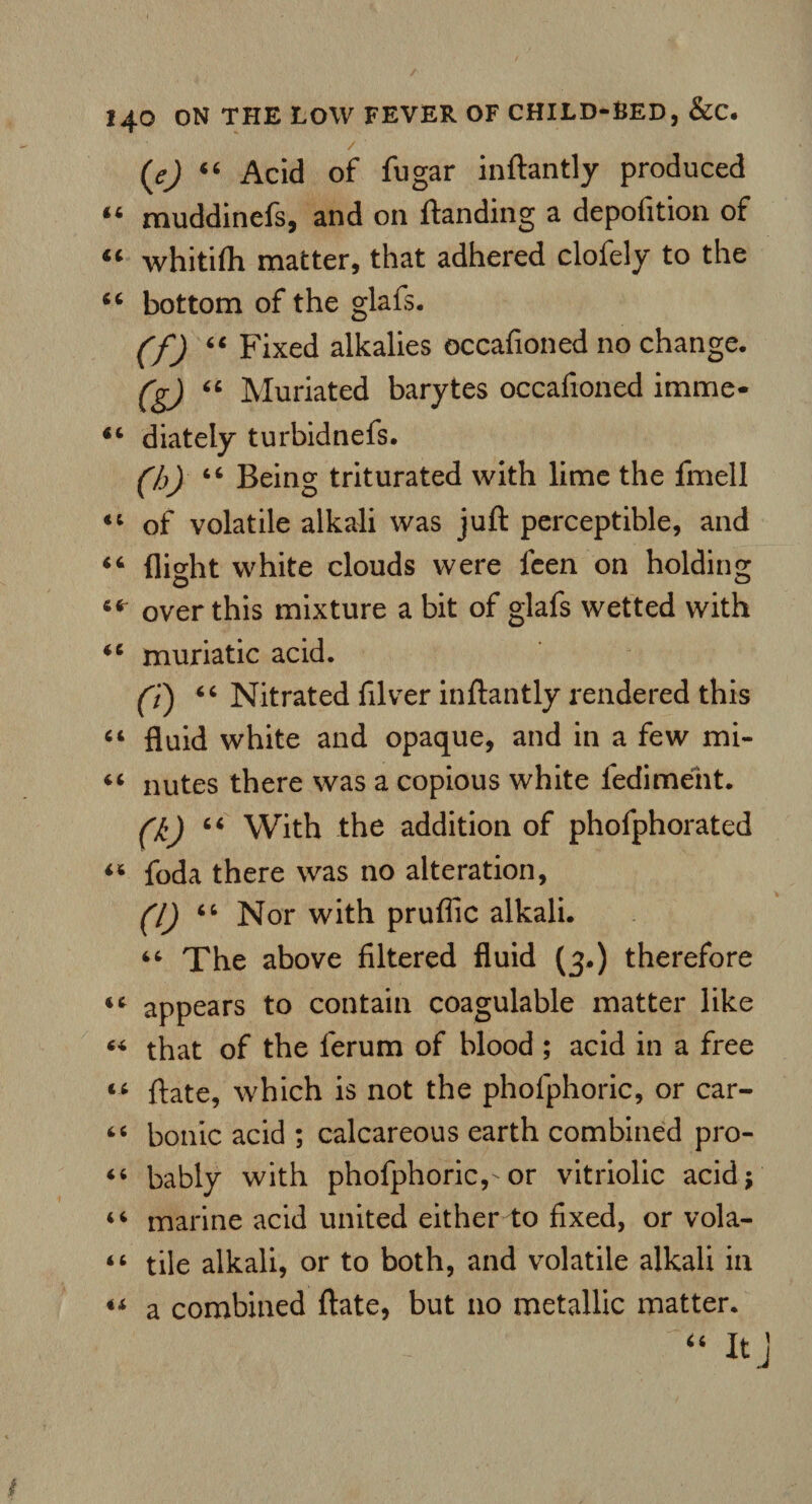 / (e) 44 Acid of fugar inftantly produced 44 muddinefs, and on ftanding a depofition of “ whitifh matter, that adhered clofely to the 44 bottom of the glafs. (f) 44 Fixed alkalies occafioned no change. (g) 44 Muriated barytes occafioned imme- 44 diately turbidnefs. (h) 44 Being triturated with lime the fmell 44 of volatile alkali was juft perceptible, and 44 flight white clouds were leen on holding 44^ over this mixture a bit of glafs wetted with 44 muriatic acid. (i) 44 Nitrated filver inftantly rendered this 44 fluid white and opaque, and in a few mi- 44 nutes there was a copious white ledimeht. (k) 44 With the addition of phofphorated 44 foda there was no alteration, (l) 44 Nor with pruflic alkali. 44 The above filtered fluid (3.) therefore 44 appears to contain coagulable matter like 44 that of the lerum of blood ; acid in a free 44 ftate, which is not the phofphoric, or car- 44 bonic acid ; calcareous earth combined pro- 44 bably with phofphoric,-or vitriolic acid* 44 marine acid united either to fixed, or vola- 44 tile alkali, or to both, and volatile alkali in 44 a combined ftate, but no metallic matter.