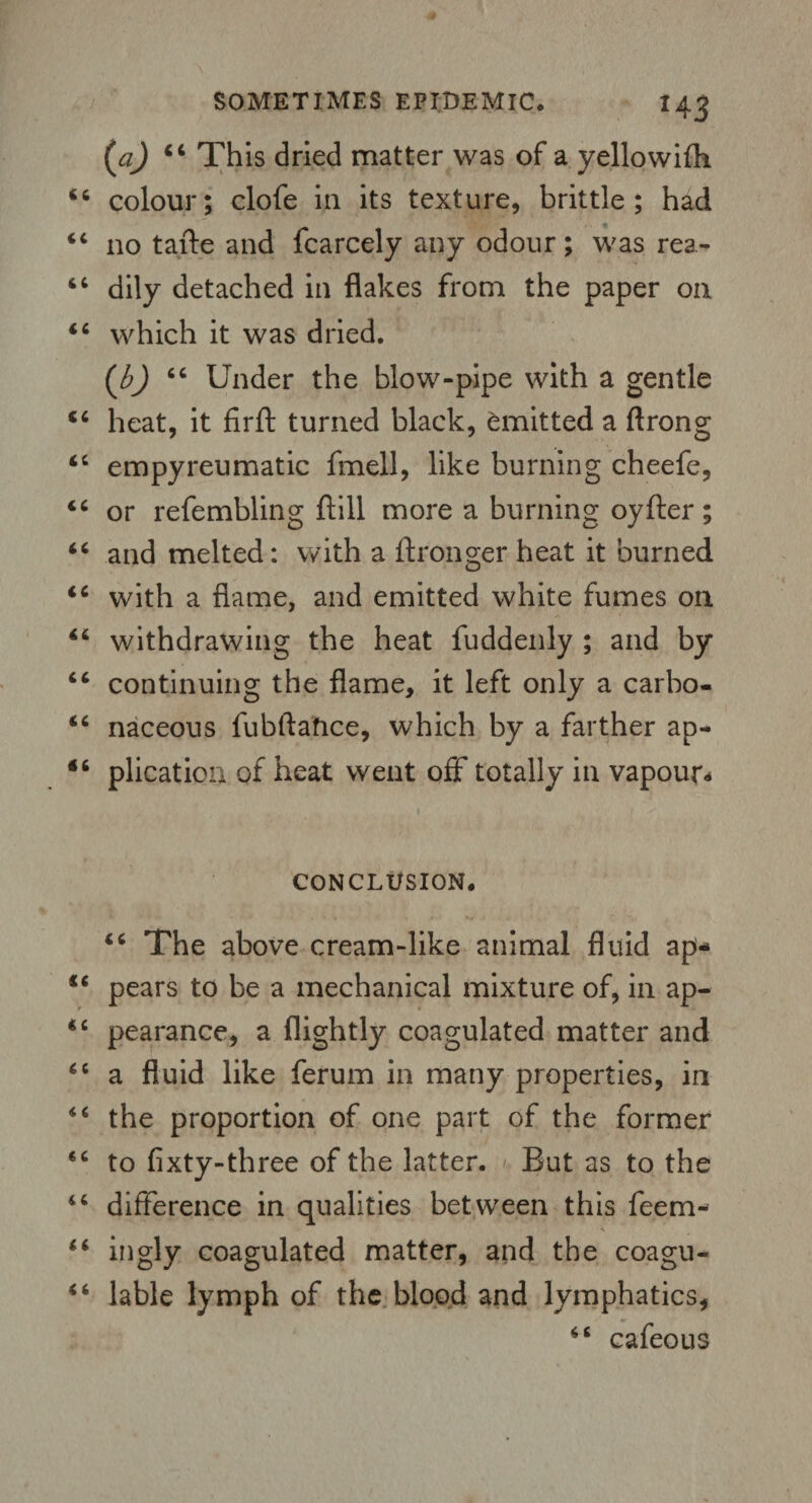 {a) “ This dried matter was of a yellowifh colour; clofe in its texture, brittle; had no tafte and fcarcely any odour; was rea¬ dily detached in flakes from the paper on which it was dried. (b) 66 Under the blow-pipe with a gentle heat, it firft turned black, emitted a ftrong empyreumatic fmell, like burning cheefe, or refembling ftill more a burning oyfter; and melted: with a ftronger heat it burned with a flame, and emitted white fumes on withdrawing the heat fuddenly ; and by continuing the flame, it left only a carbo¬ naceous fubftahce, which by a farther ap¬ plication of heat went off totally in vapour* CONCLUSION. “ The above cream-like animal fluid ap* pears to be a mechanical mixture of, in ap¬ pearance, a flightly coagulated matter and a fluid like ferum in many properties, in the proportion of one part of the former to fixty-three of the latter. But as to the difference in qualities between this feem- ingly coagulated matter, and the coagu- lable lymph of the blood and lymphatics, cafeous