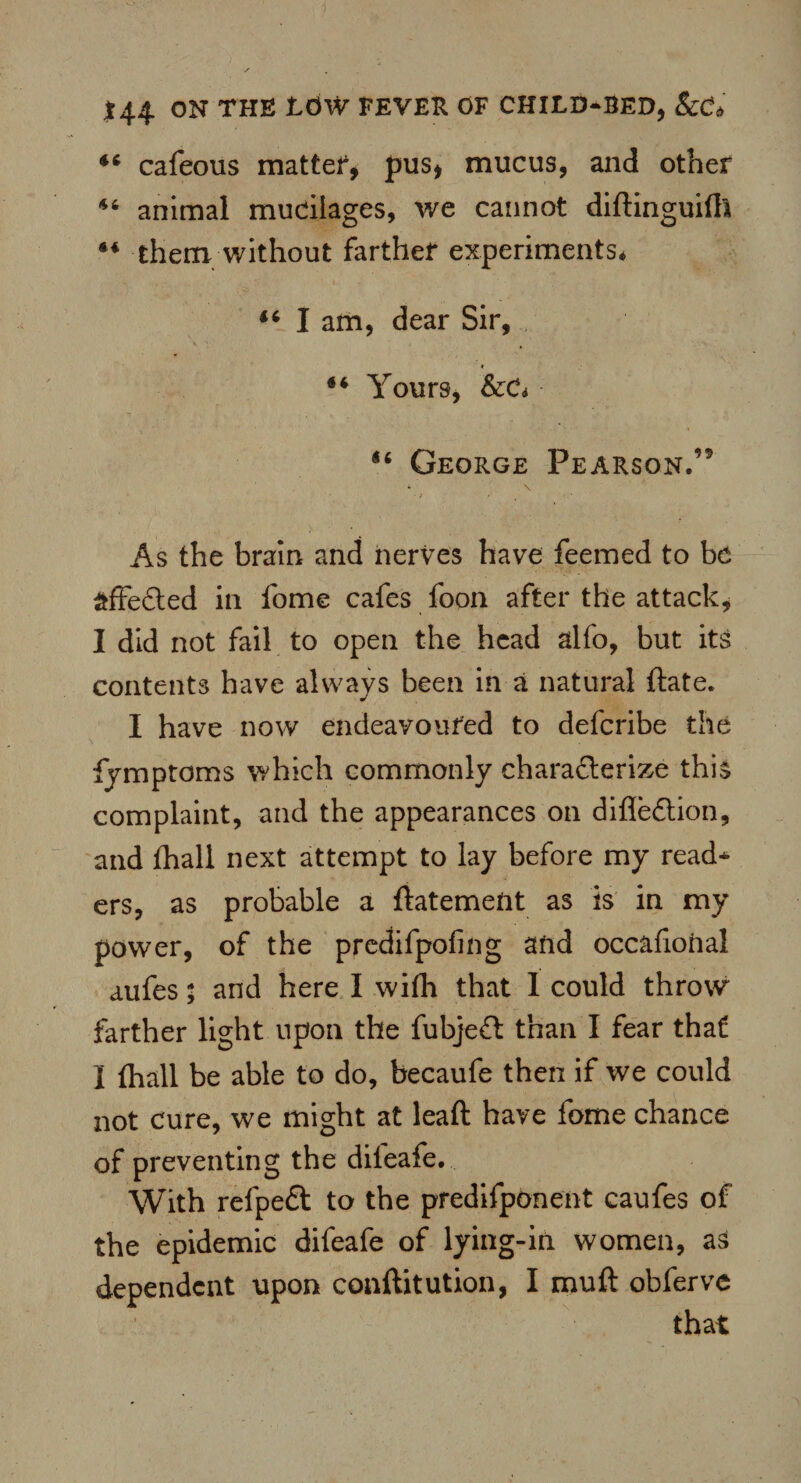 44 cafeous matter, pus, mucus, and other 44 animal mucilages, we cannot diftinguifla 44 them without farther experiments* 46 I am, dear Sir, 44 Yours, ScCi 14 George Pearson.’9 • > •' As the brain and nerves have feemed to be affected in fome cafes foon after the attack, I did not fail to open the head alfo, but its contents have always been in a natural ftate. I have now endeavoured to defcribe the fymptoms which commonly charadterize this complaint, and the appearances on difledlion, and fhall next attempt to lay before my read* ers, as probable a ftatement as is in my power, of the predifpofing and occafiohal aufes; and here I with that I could throw farther light upon the fubjedt than I fear that I {hall be able to do, becaufe then if we could not cure, we might at leaft have fome chance of preventing the dileafe. With refpedt to the predifponent caufes of the epidemic difeafe of lying-in women, as dependent upon conftitution, I muft obferve that