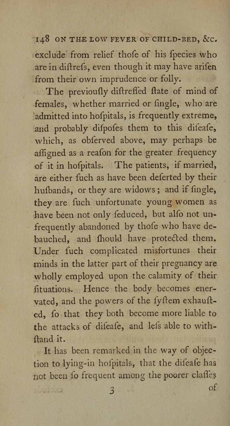 exclude from relief thofe of his fpecies who are in diftrefs, even though it may have arifen from their own imprudence or folly. The previoufly diftreffed ftate of mind of females, whether married or fingle, who are admitted into hofpitals, is frequently extreme, and probably difpofes them to this difeafe, which, as obferved above, may perhaps be affigned as a reafon for the greater frequency of it in hofpitals. The patients, if married, are either fuch as have been deferted by their hufbands, or they are widows ; and if fingle, they are fuch unfortunate young women as have been not only feduced, but alfo not uin¬ frequently abandoned by thofe who have de¬ bauched, and fhould have protected them. Under fuch complicated misfortunes their minds in the latter part of their pregnancy are wholly employed upon the calamity of their fituations. Hence the bodv becomes ener- vated, and the powers of the fyftem exhauft- ed, fo that they both become more liable to the attacks of difeafe, and lei's able to with- ftand it. It has been remarked in the way of objec¬ tion to lying-in hofpitals, that the dileafe has not been fo frequent among the poorer clafles 2 of