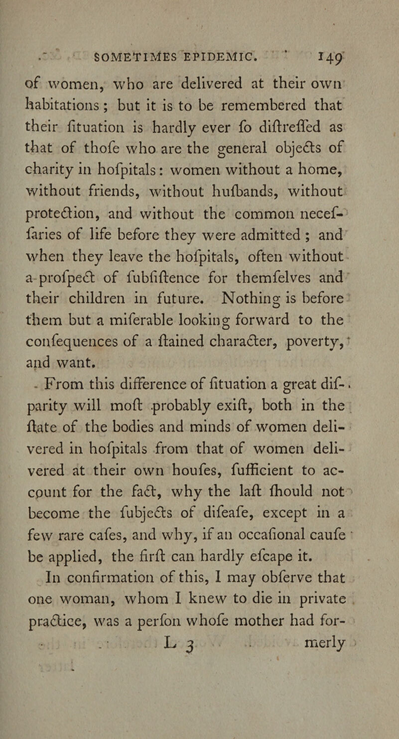 / SOMETIMES epidemic. ’ 149 of women, who are delivered at their own habitations; but it is to be remembered that their fituation is hardly ever fo diftreffed as that of thofe who are the general objects of charity in hofpitals: women without a home, without friends, without hufbands, without protedion, and without the common necef- fiaries of life before they were admitted ; and when they leave the hofpitals, often without a profped of fubfiftence for themfelves and their children in future. Nothing is before them but a miferable looking forward to the confequences of a ftained character, poverty, and want. .. From this difference of fituation a great dif-. parity will moft .probably exift, both in the ftate of the bodies and minds of women deli¬ vered in hofpitals from that of women deli¬ vered at their own houfes, fufficient to ac¬ count for the fad, why the laft fhould not become the fubjeds of difeafe, except in a few rare cafes, and why, if an occafional caufe ‘ be applied, the firfl can hardly efcape it. In confirmation of this, I may obferve that one woman, whom I knew to die in private pradice, was a perfon whofe mother had for-