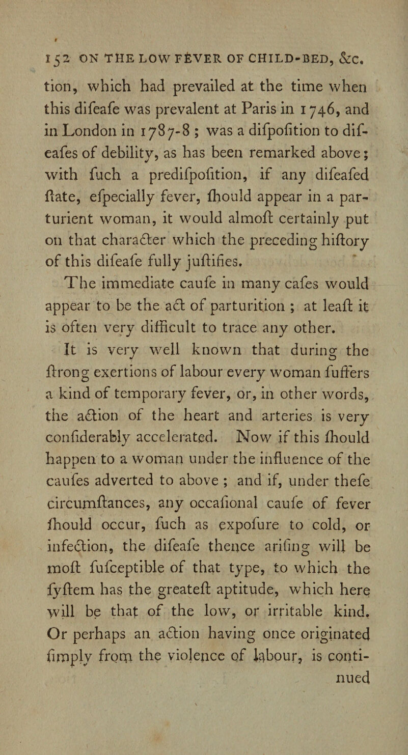 tion, which had prevailed at the time when this difeafe was prevalent at Paris in 1746, and in London in 1787-8 ; was a difpofition to dif- eafes of debility, as has been remarked above; with fuch a predifpofition, if any difeafed Rate, efpecially fever, fhould appear in a par¬ turient woman, it would almoft certainly put on that character which the preceding hiftory of this difeafe fully juftifies. The immediate caufe in many cafes would appear to be the a£t of parturition ; at leaft it is often very difficult to trace any other. It is very well known that during the ftrong exertions of labour every woman fuffers a kind of temporary fever, or, in other words, the adtion of the heart and arteries is very confiderably accelerated. Now if this fhould happen to a woman under the influence of the caufes adverted to above ; and if, under thefe circumftances, any oceafional caufe of fever fhould occur, fuch as expofure to cold, or infection* the difeafe thence arifing will be moft fufceptible of that type, to which the fyftem has the greateft aptitude, which here >vill be that of the low, or irritable kind. Or perhaps an adtion having once originated fimplv from the violence of labour, is conti¬ nued