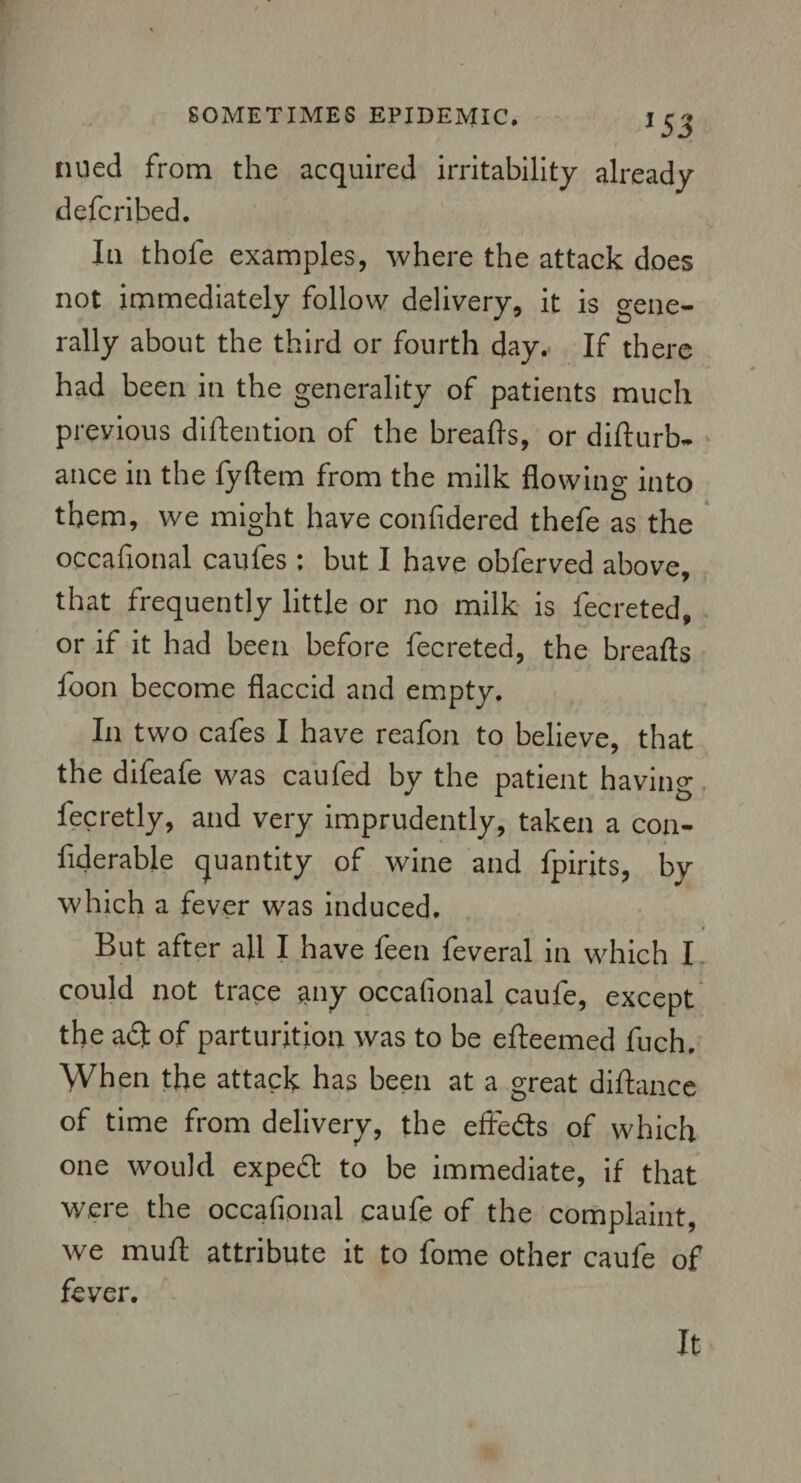 J53 tilled from the acquired irritability already defcribed. In thole examples, where the attack does not immediately follow delivery, it is gene¬ rally about the third or fourth day. If there had been in the generality of patients much previous didention of the bread's, or didurb. ance in the fyftem from the milk flowing into them, we might have confidered thefe as the occafional caufes : but I have obferved above, that frequently little or no milk is fecreted, or if it had been before fecreted, the breads loon become flaccid and empty. In two cafes I have reafon to believe, that the difeafe was caufed by the patient having fecretly, and very imprudently, taken a con- dderable quantity of wine and fpirits, by which a fever was induced. But after afl I have leen feveral in which I could not trace any occafional caufe, except the adl of parturition was to be edeemed fuch. When the attack has been at a great didance of time from delivery, the eftedts of which one would expedt to be immediate, if that were the occafional caufe of the complaint, we mud attribute it to fome other caufe of fever. It