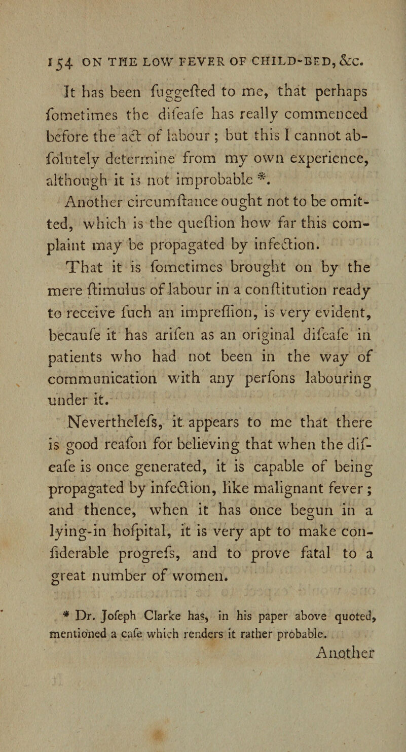 It has been fuggefted to me, that perhaps fometimes the difeafe has really commenced before the act of labour ; but this I cannot ab- foliitely determine from my own experience, although it is not improbable *. Another circumftatice ought not to be omit¬ ted, which is the queftion how far this com¬ plaint may be propagated by infection. That it is fometimes brought on by the mere ftimulus of labour in a cotiftitution ready to receive fuch an impreflion, is very evident, becaufe it has arifen as an original difeafe in patients who had not been in the way of communication with any perfons labouring under it. Neverthelefs, it appears to me that there is good reafoil for believing that when the dif¬ eafe is once generated, it is capable of being propagated by infection, like malignant fever ; and thence, when it has once begun in a lying-in hofpital, it is very apt to make con- fiderable progrefs, and to prove fatal to a great number of women. * Dr. Jofeph Clarke has, in his paper above quoted, mentioned a cafe which renders it rather probable. Another