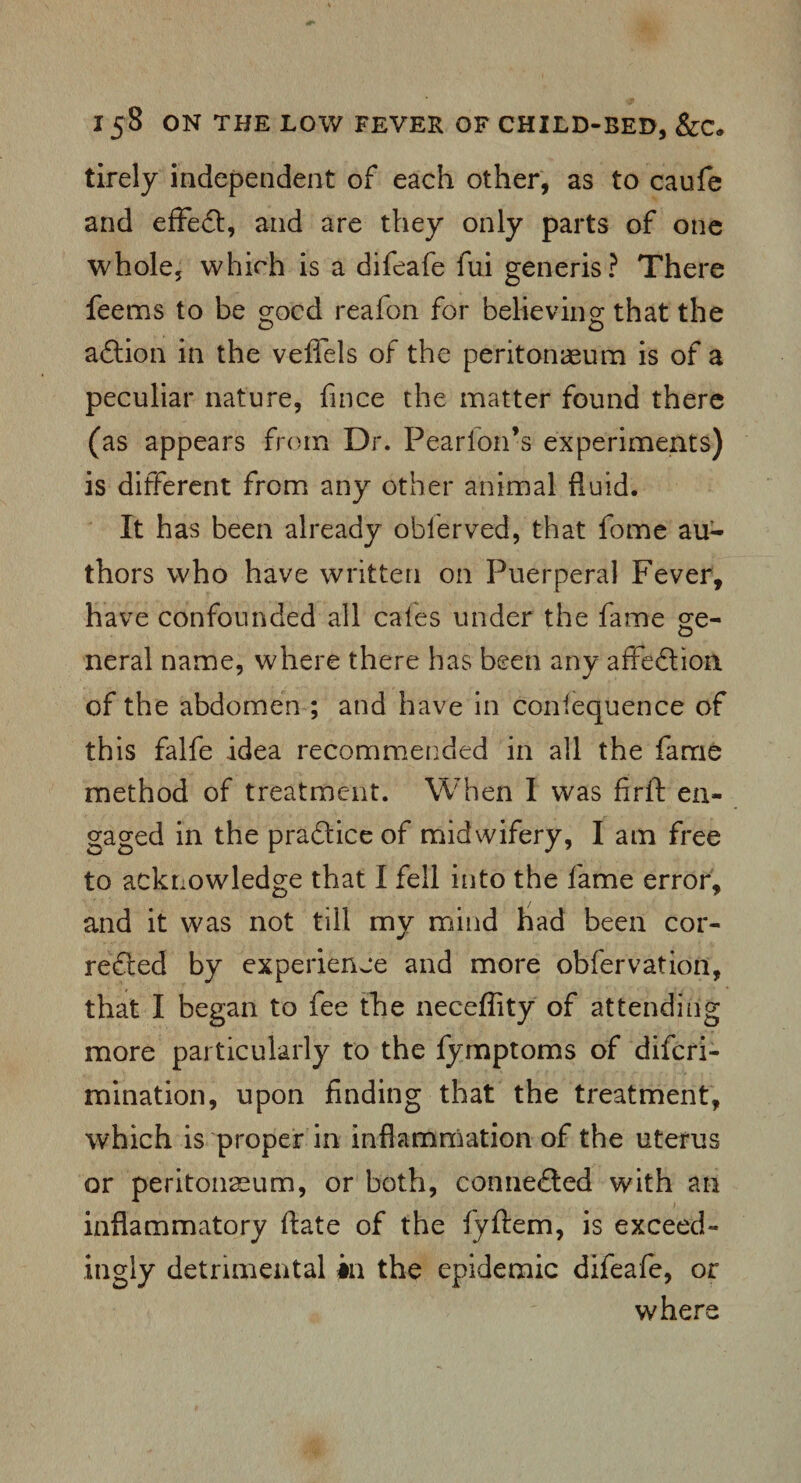 tirely independent of each other, as to caufe and effect, and are they only parts of one whole, which is a difeafe fui generis? There feems to be good reafon for believing that the aftion in the veffels of the peritonaeum is of a peculiar nature, fince the matter found there (as appears from Dr. Pearfon’s experiments) is different from any other animal fluid. It has been already oblerved, that fome au¬ thors who have written on Puerperal Fever, have confounded all cales under the fame ge- neral name, where there has been any affection, of the abdomen ; and have in coniequence of this falfe idea recommended in all the fame method of treatment. When I was firft en¬ gaged in the practice of midwifery, I am free to acknowledge that I fell into the fame error, and it was not till my mind had been cor¬ rected by experience and more obfervation, that I began to fee the neceffity of attending more particularly to the fymptoms of difcri- mination, upon finding that the treatment, which is proper in inflammation of the uterus or peritonaeum, or both, connected with an inflammatory ftate of the fyftem, is exceed¬ ingly detrimental in the epidemic difeafe, or where