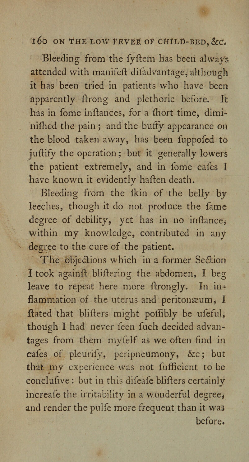 Bleeding from the fyftem has been always attended with manifeft difadvantage, although it has been tried in patients who have been apparently ftrong and plethoric before. It has in fome inftances, for a fhort time, dimi- nifhed the pain; and the buffy appearance on the blood taken away, has been fuppofed to juftify the operation; but it generally lowers the patient extremely, and in fome cafes I have known it evidently haften death. Bleeding from the Ikin of the belly by leeches, though it do not produce the fame degree of debility, yet has in no inftance, within my knowledge, contributed in any degree to the cure of the patient. The objections which in a former SeCtion I took ao;ainft blifterins: the abdomen, I beo- leave to repeat here more ftrongly. In in-* flammation of the uterus and peritonaeum, I ftated that blifters might poffibly be ufeful, though I had never feen fuch decided advan¬ tages from them myfelf as we often find in cafes of pleurify, peripneumony, &c; but that my experience was not fufficient to be conclufive : but in this difeafe blifters certainly increafe the irritability in a wonderful degree, and render the pulfe more frequent than it was before.
