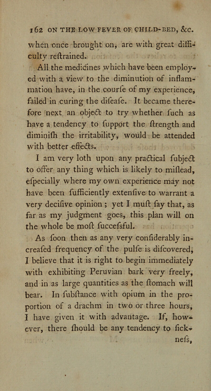 when once brought on, are with great diffi¬ culty restrained. All the medicines which have been employ-* ed with a view to the diminution of inflam¬ mation have, in the courfe of my experience, failed in curing the difeafe. It became there¬ fore next an objedt to try whether fuch as have a tendency to fupport the ftrength and diminifh the irritability, would be attended with better effedts. I am very loth upon any practical fabjeel to offer any thing which is likely to miflead, efpecially where my own experience may not have been fufficiently extenfive to warrant a very decifive opinion ; yet I muff fay that, as far as my judgment goes, this plan will on the whole be moft fuccefsfuL As foon then as any very confiderably in- creafed frequency of the pulfe is difeovered, I believe that it is right to begin immediately with exhibiting Peruvian bark very freely, and in as large quantities as the ftomach will bear. In fubftance with opium in the pro¬ portion of a drachm in two or three hours, I have given it with advantage. If, how¬ ever, there fhould be any tendency to fick-p nefsf