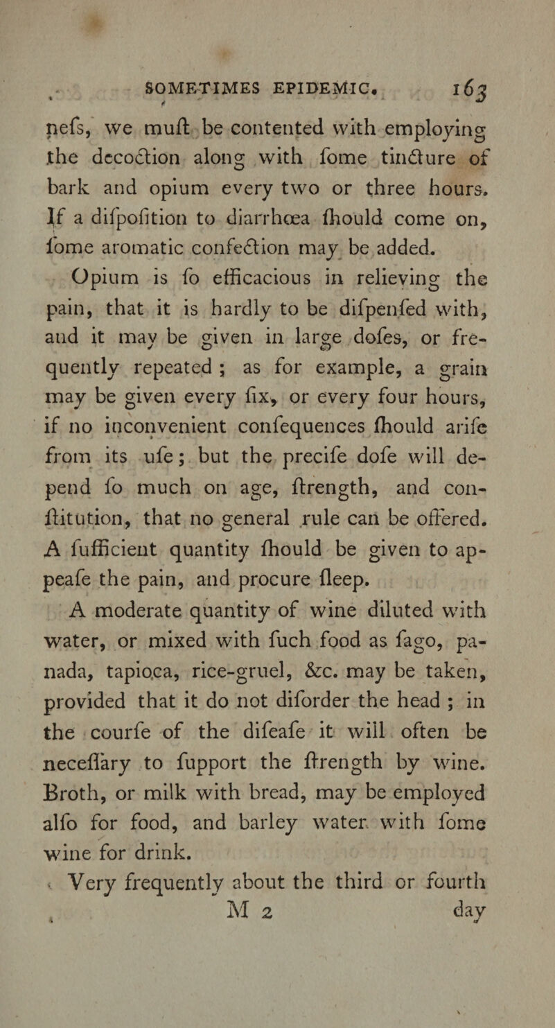 nefs, we mud be contented with employing .the decoction along with fome tin&ure of bark and opium every two or three hours. If a difpofition to diarrhoea fhould come on, l'ome aromatic confedion may be added. Opium is fo efficacious in relieving the pain, that it is hardly to be difpenfed with, and it may be given in large dofes, or fre¬ quently repeated ; as for example, a grain may be given every fix, or every four hours, if no inconvenient confequences fhould arife from its ufe; but the precife dofe will de¬ pend fo much on age, ftrength, and con¬ it it ution, that no general rule can be offered. A fufficient quantity fhould be given to ap- peafe the pain, and procure fleep. A moderate quantity of wine diluted with water, or mixed with fuch food as fago, pa¬ nada, tapiqca, rice-gruel, &c. may be taken, provided that it do not diforder the head ; in the courfe of the difeafe it will often be neceflary to fupport the ftrength by wine. Broth, or milk with bread, may be employed alfo for food, and barley water with fome wine for drink. < Very frequently about the third or fourth M 2 day