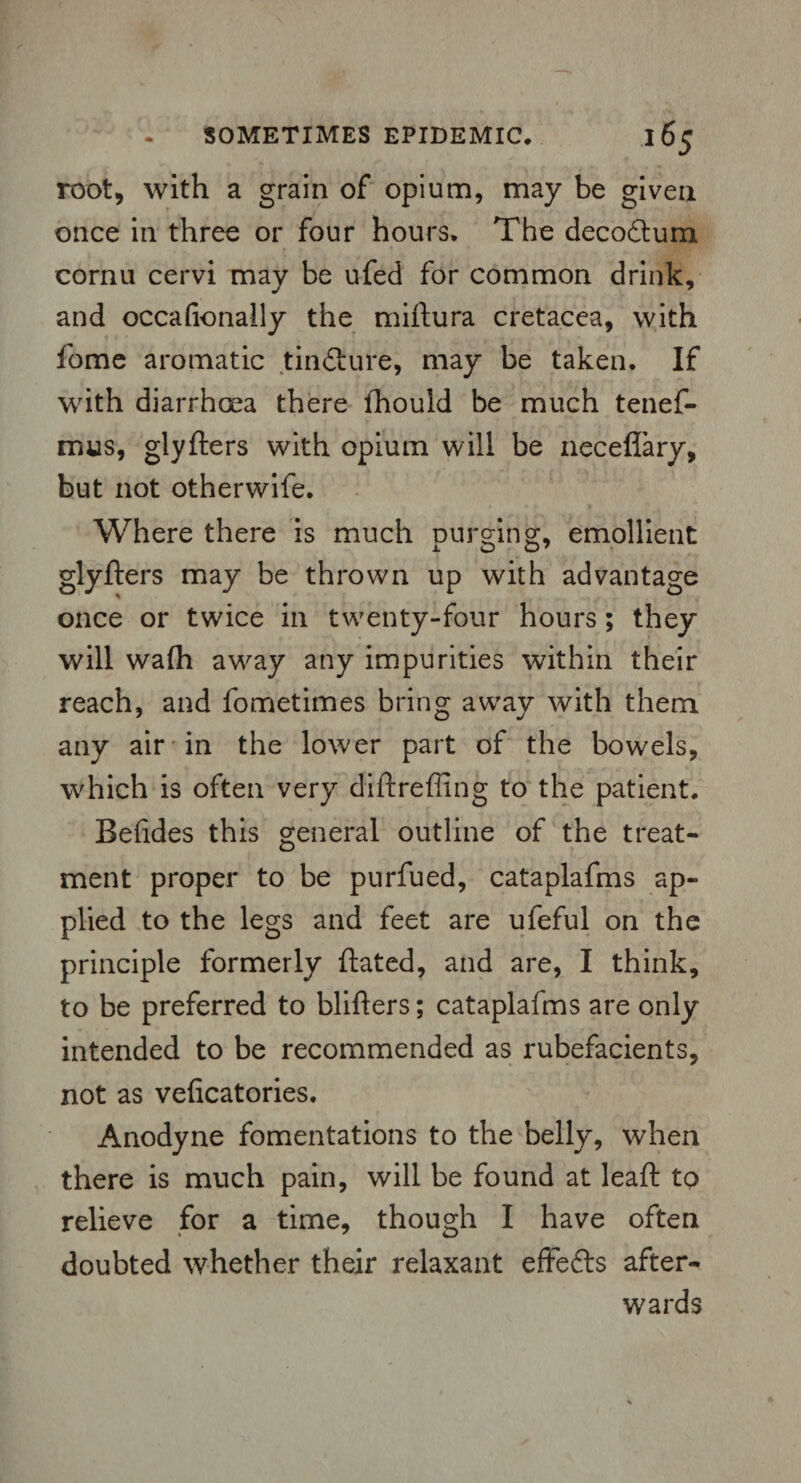 root, with a grain of opium, may be given once in three or four hours. The decodtum cornu cervi may be ufed for common drink, and occafionally the miftura cretacea, with fome aromatic tindture, may be taken. If with diarrhoea there fhould be much tenef- mus, glyfters with opium will be neceflary, but not otherwife. Where there is much Durg-ing, emollient glyfters may be thrown up with advantage once or twice in twenty-four hours; they will wafh away any impurities within their reach, and fometimes bring away with them any air in the lower part of the bowels, which is often very diftreffing to the patient. Befides this general outline of the treat¬ ment proper to be purfued, cataplafms ap¬ plied to the legs and feet are ufeful on the principle formerly ftated, and are, I think, to be preferred to blifters; cataplafms are only intended to be recommended as rubefacients, not as veficatories. Anodyne fomentations to the belly, when there is much pain, will be found at leaft to relieve for a time, though I have often doubted whether their relaxant effedts after¬ wards