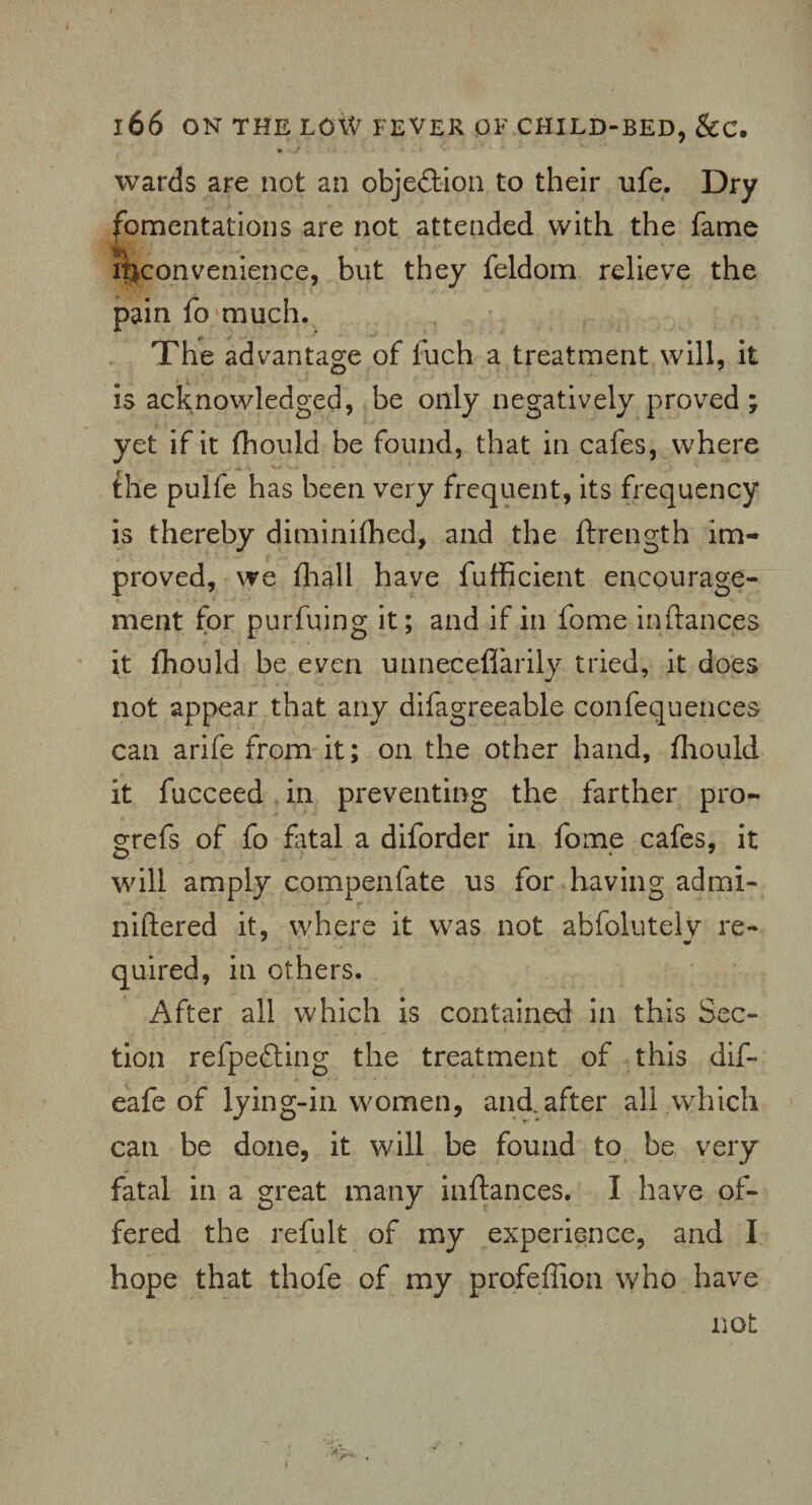 wards are not an objection to their ufe. Dry fomentations are not attended with the fame inconvenience, but they feldom relieve the pain fo much. The advantage of fuch a treatment will, it is acknowledged, be only negatively proved ; yet if it fhould be found, that in cafes, where the pulfe has been very frequent, its frequency is thereby diminifhed, and the ftrength im¬ proved, we (hall have fufficient encourage¬ ment for purfuing it; and if in fome inftances it fhould be even unneceflarily tried, it does not appear that any difagreeable confequences can arife from it; on the other hand, fhould it fucceed in preventing the farther pro- grefs of fo fatal a diforder in fome cafes, it will amply compenfate us for having admi- niftered it, where it was not abfoluteiy re- quired, in others. After all which is contained in this Sec¬ tion refpedting the treatment of this dif- eafe of lying-in women, and after all which can be done, it will be found to be very fatal in a great many inftances. I have of¬ fered the refult of my experience, and I hope that thofe of my profeflion who have not