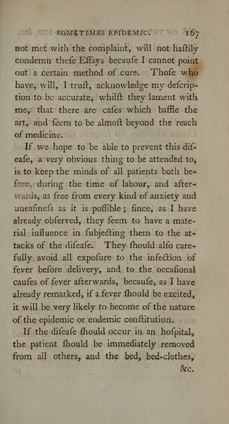 not met with the complaint, will not haftily condemn thefe Eflays becaufe I cannot point out a certain method of cure. Thofe who have, will, I truft, acknowledge my deferip- tion to be accurate, whilft they lament with me, that there are cafes which baffle the art, and feem to be almoft beyond the reach of medicine. If we hope to be able to prevent this dif- eafe, a very obvious thing to be attended to, is to keep the minds of all patients both be¬ fore, during the time of labour, and after¬ wards, as free from every kind of anxiety and uneafinefs as it is poflible; fince, as I have already obferved, they feem to have a mate¬ rial influence in fubjedling them to the at¬ tacks of the difeafe. They fhould alio care¬ fully avoid all expofure to the infection of fever before delivery, and to the occaflonal caufes of fever afterwards, becaufe, as I have already remarked, if a fever fhould be excited, it will be very likely to become of the nature of the epidemic or endemic conftitution. If the difeafe fhould occur in an hofpital, the patient fhould be immediately removed from all others, and the bed, bed-clothes, &c.