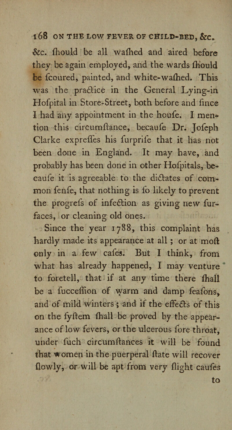 &c. fhould be all waflhed and aired before they be again employed, and the wards fhould be fcoured, painted, and white-walhed. This was the pradlice in the General Lying-in Hofpital in Store-Street, both before and fince I had any appointment in the houfe. I men¬ tion this ciroumftance, becaufe Dr. Jofeph Clarke expreffes his furprife that it has not been done in England. It may have, and probably has been done in other Hofpitals, be¬ caufe it is agreeable to the diflates of com¬ mon fenfe, that nothing is fo likely to prevent the progrefs of infe&ion as giving new fur- faces, or cleaning old ones. Since the year 1788, this complaint has hardly made its appearance at all ; or at mod only in a few cafes. But I think, from what has already happened, I may venture to foretell, that if at any time there fhall be a fucceffion of warm and damp feafons, and of mild winters ; and if the effe&s of this on the fyftem (hall be proved by the appear¬ ance of low fevers, or the ulcerous fore throat, under fuch circumftances it will be found that women in the puerperal date will recover {lowly, or will be apt from very flight caufes to