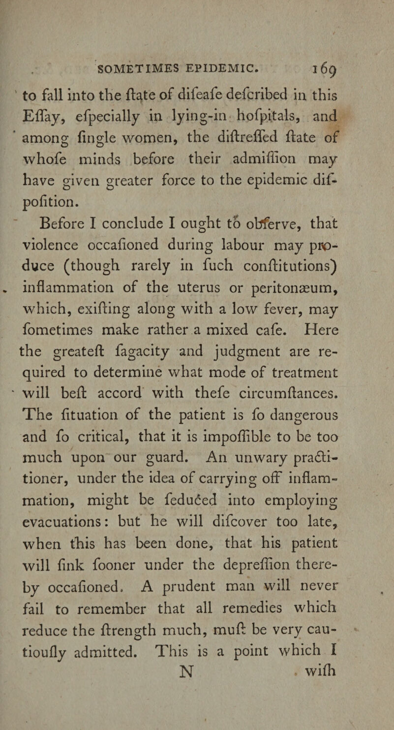 ' to fall into the ftate of difeafe defcribed in this Effay, efpecially in lying-in hofpitals, and among Angle women, the diftreffed ftate of whofe minds before their admiiiion may have given greater force to the epidemic dii- pofition. Before I conclude I ought to obferve, that violence occafioned during labour may pro¬ duce (though rarely in fuch conftitutions) inflammation of the uterus or peritoneum, which, exifting along with a low fever, may fometimes make rather a mixed cafe. Here the greateft fagacity and judgment are re¬ quired to determine what mode of treatment * will beft accord with thefe circumftances. The fituation of the patient is fo dangerous and fo critical, that it is impoffible to be too much upon our guard. An unwary pradti- tioner, under the idea of carrying off inflam¬ mation, might be feduced into employing evacuations: but he will difcover too late, when this has been done, that his patient will fink fooner under the depreffion there¬ by occafioned. A prudent man will never fail to remember that all remedies which reduce the ftrength much, muft be very cau- tioufly admitted. This is a point which I N . wifli