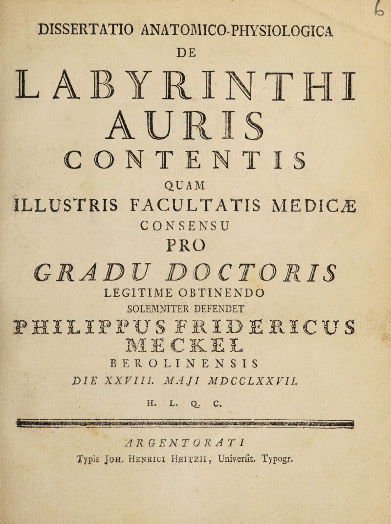 DISSERTATIO ANATOMICO-PHYSIOLOGICA LABYRINTHI AURIS CONTENTIS QUAM ILLUSTRIS FACULTATIS MEDICA CONSENSU PRO GRADU DO CTGRIS LEGITIME OBTINENDO * SOLEMNITER DEFENDET PHILIPPUS FRIDERICUS MECK.EE BEROLINEN SIS DIE XXVIII. MAJI MDCCLXXVIL H. L. Q_. C. ARGENTORATI Typis Joh. Henrici Hjsitzii, Uni ver fit. Typo.gr.