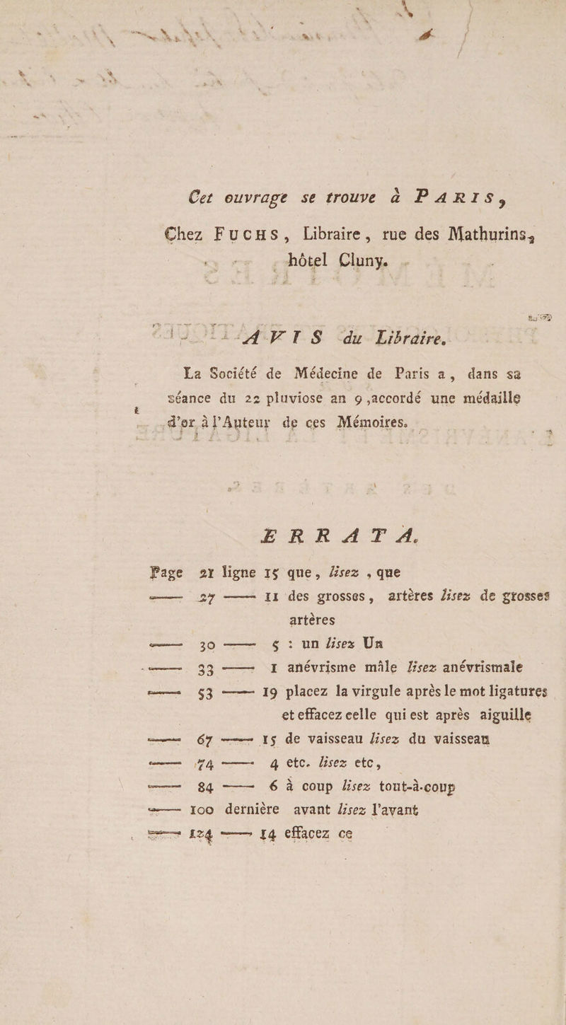 Chez Fuchs, Libraire, rue des I^athurins^ hotel Cluny. AVIS du Libraire. La Societe de Medecine de Paris a , dans sa seance du 22 pluviose an 9 ,accorde une medaille sFcr a I’Auteur de ces Memoires* t i * J1 Z ?. ■■ ' * r ' ‘ 9 / « ‘S JERRATA, Fage si ligne 15: que, lisez , que — —— u des grosses, arteres lisez de grosses arteres - JO “ 33 -—— $ : un lisez Un --- 1 anevrisrne male lisez anevristnale - S3 —-— 19 placez lavirgule apres le mot ligatures et effacez celle qui est apres aiguille - 67 —— 15 de vaisseau lisez du vaissean - 74 -4 etc. lisez etc, - 84 - 6 a coup lisez tout-a-coup - 100 derniere avant lisez 1’avanfc - —* 14 effacez ce