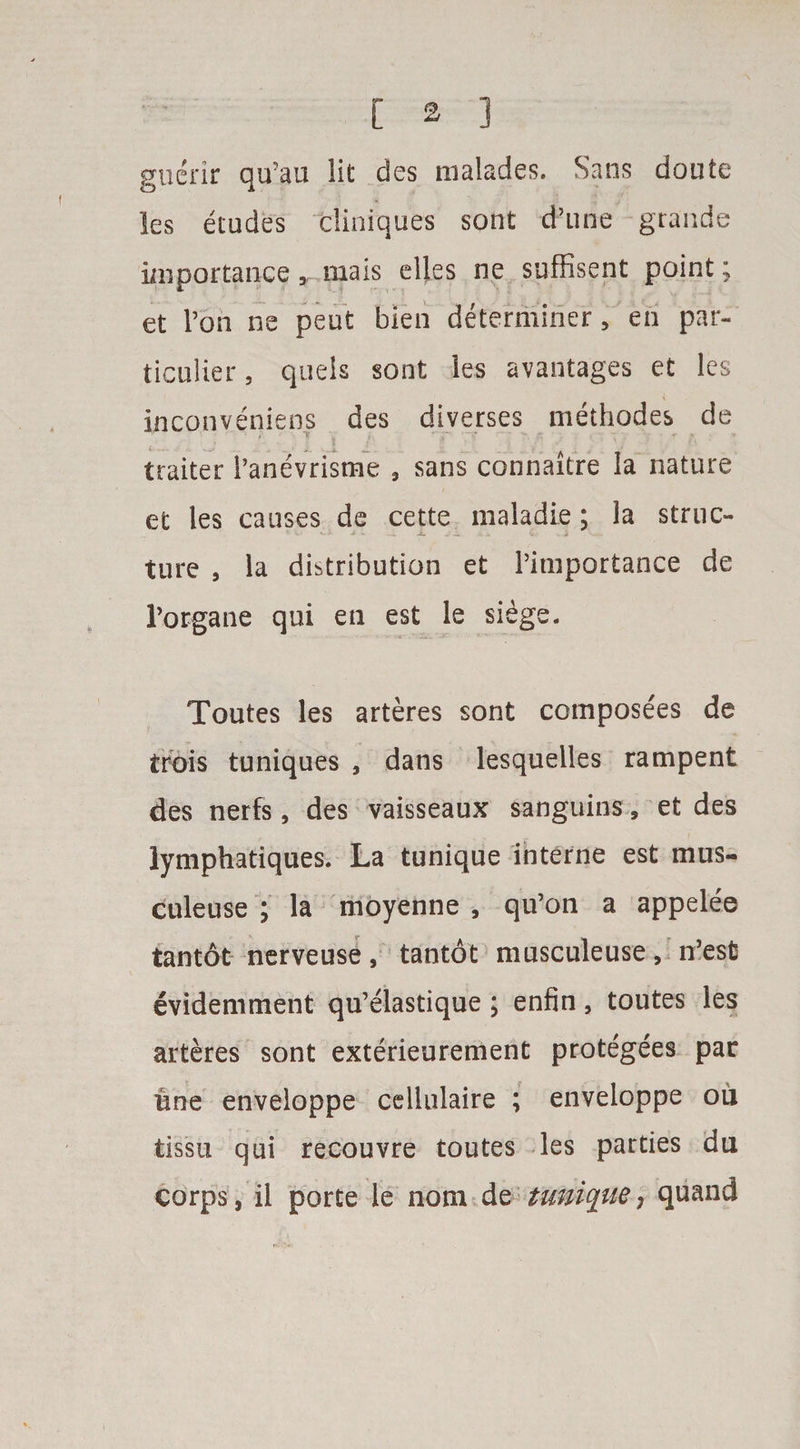 guerir qu’ao lit des malades. Sans doute les etudes tliniques sont d’une grande importance, mais dies ne suffisent point; et Ton ne peut bien determiner, en par- ticulier, quels sont les avantages et les inconveniens des diverses methodes de ' ' * , ~V ; X* q ■- ‘ - ' » trailer Panevrisme , sans connaitre la nature et les causes de cette maladie; la struc- v v »■» *• i. .1 i. j. *< •• . j ture , la distribution et Pimportance de Porgane qui en est le siege. Toutes les arteres sont composees de trois tuniques , dans lesquelles rampent des nerfs, des vaisseaux sanguins 9 et des lymphatiques. La tunique interne est mus- culeuse ; la moyenne , qu’on a appelee tantot nerveuse, tantot musculeuse, n’est evidemment qu’elastique; enfin, toutes les arteres sont exterieurement protegees par line enveloppe cellulaire ; enveloppe ou tissu qui recouvre toutes les parties da