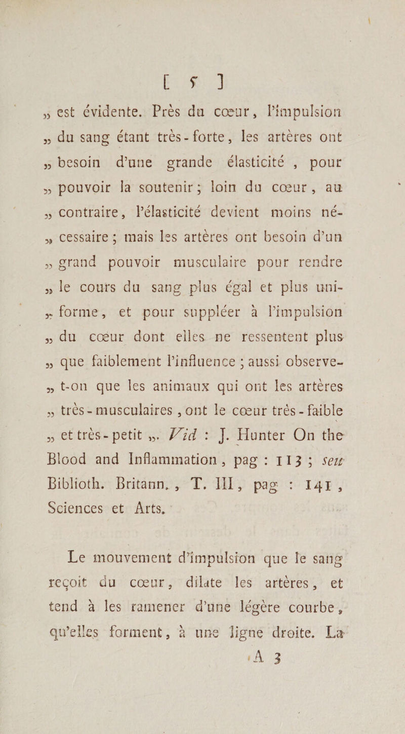„ est evidente. Pres da coeur, impulsion „ du sang etant tres- forte, les arteres ont „ besoin d’une grande elasticite , pour 53 pouvoir la soutenir; loin du coeur, au „ contraire, l’elasticite devient moins ne- * cessaire; mais les arteres ont besoin d’un „ grand pouvoir musculaire pour rendre „ le cours du sang plus egal et plus uni- forme, et pour supplier a l’impulsion 3, du coeur dont elles ne ressentent plus 33 que faiblement Pinfluence; aussi observe- 33 t-on que les animaux qui ont les arteres 3, tres-musculaires 5ont le coeur tres-faible 33 et tres-petit Vid : J. Hunter On the Blood and Inflammation , pag : 11 9 ; sen Biblioth. Britann., T. Ill, pag : 141 , Sciences et Arts. Le mouvenient dim-pulsion que le sang recoit du coeur, dilate les arteres, et tend a les ramener d’une legere courbe, qu’elles forment , a line ligne droite. La