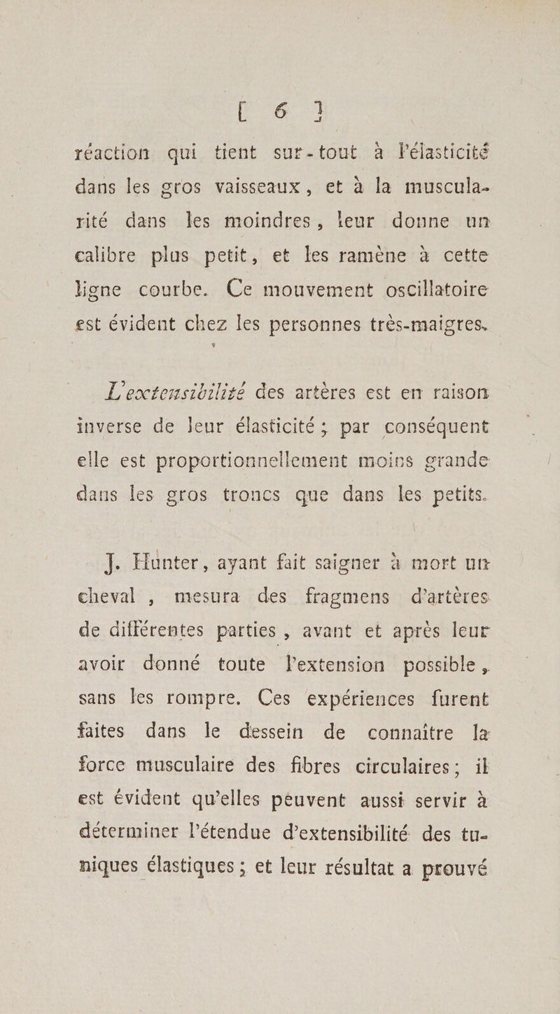 C 5 ! reaction qui tient sur-tout a Pelasticite dans les gros vaisseaux, et a la muscula- rite dans les moindres, leur donne un calibre plus petit, et les raniene a cette ligne courbe. Ce mouvement oscillatoire est evident ckez les personnes tres-maigresv JJ extensibility des arteres est en raison inverse de leur elasticity ; par consequent elle est proportionnellement rnoins grande- dans les gros troncs que dans les petits„ J. Hunter, ayant Hit saigner a mort un clieval , mesura des fragmens durteres de dilFerentes parties , avant et apres leur avoir donne toute Pextension possible, sans les rompre. Ces experiences furent faites dans le dessein de connaitre la force musculaire des fibres circulaires; ii est evident qu’elles peuvent aussi servir a determiner Petendue d’extensibilite des tu- uiques elastiques \ et leur resultat a prouve