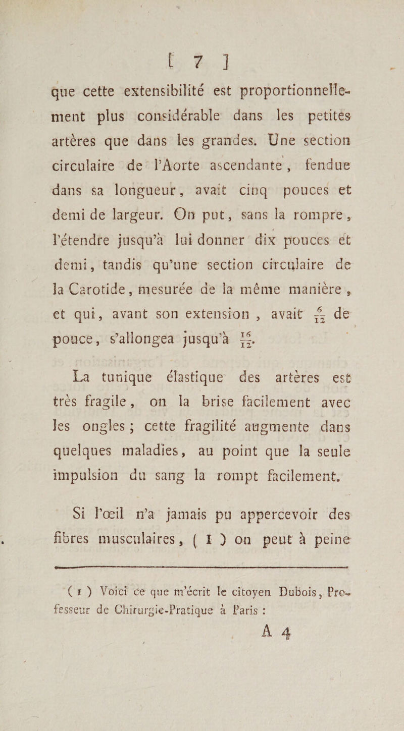 qne cette extensibility est proportionnel'le- nient plus considerable dans les petites arteres que dans les grandes. Une section circulate de l’Aorte ascendante, fendue dans sa longueur, avait cinq pouces et demi de largeur. On put, sans la rompre, 4 Petendre jnsqu’a lui donner clix pouces et demi, tandis qu’une section circulaire de la Carotide, mesuree de la meme maniere , et qui, avant son extension , avait ~ de pouce, s’allongea jusqu’a \\. La tunique elastique des arteres est tres fragile, on la brise facilement avec les ongles; cette fragilite augmente dans quelques maladies, au point que la seule impulsion du sang la rompt facilement. Si Poeil n’a jamais pu appercevoir des fibres muscalaires, ( I ) on peut a peine ( i ) Yoici ce que m’ecrit le citoyeu Dubois, Pro- fesseur de Chirurgie-Pratique a Paris :