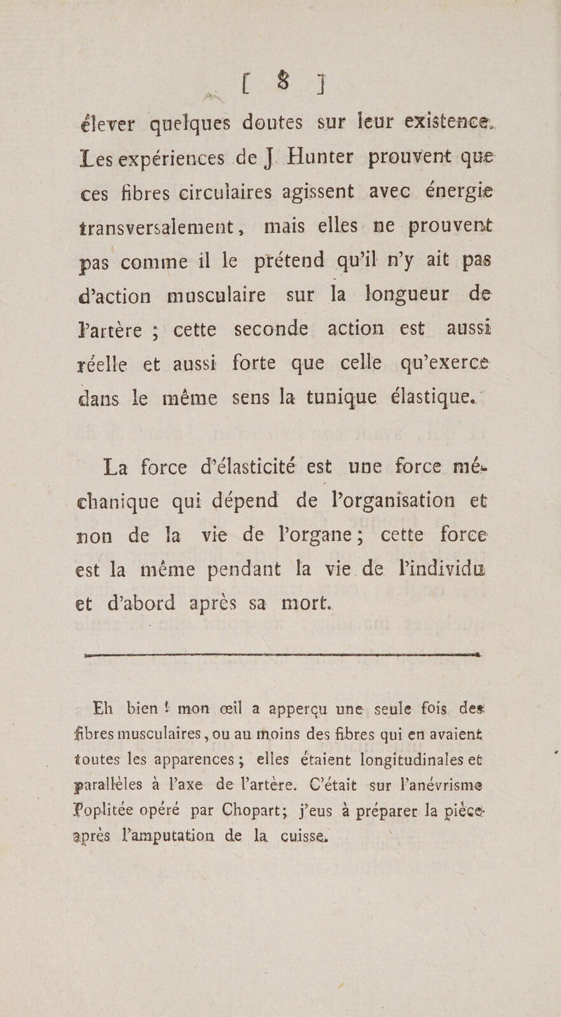clever quelques doutes sur leur existence, les experiences de J Hunter prouvent que ces fibres circulaires agissent avec energie transversalement, mais elles ne prouvent pas comme il le pretend qu’il n’y ait pas d’action musculaire sur la longueur de Partere ; cette seconde action est aussi reelle et aussi forte que celle qu’exerce dans le inerae sens la tunique elastique. La force d’elasticite est une force me*. / clianique qui depend de ^organisation et non de la vie de Porgane; cette force est la meme pendant la vie de Pindividu et d’abord apres sa rnort. Eh bien t mon ceil a apperqu une seule fois det; fibres musculaires, ou au moins des fibres qui en avaient foutes les apparences; elles etaient longitudinales efc jparalleles a Faxe de Fartere. C’etait sur Fanevrisme Poplitee opere par Chopart; j’eus a preparer la piece- apres Famputation de la cuis.se.