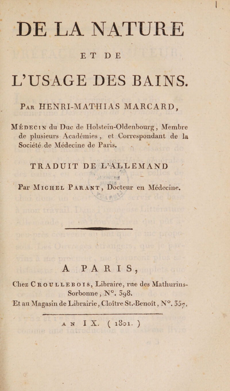 DE LA NATURE ♦ E T D E L’USAGE DES BAINS. Par HENRI-MATHIAS MARCARD, Médecin du Duc de Holst.ein-Oldenbourg, Membre de plusieurs Académies , et Correspondant de la Société de Médecine de Paris. TRADUIT DE L’ALLEMAND x h* ~~ - »• ; ■<   Par Michel Parant, Docteur en Médecine. A PARIS, Chez Croullebois, Libraire, rue des Mathurins- Sorbonne, N°. 598. Et au Magasin de Librairie, Cloître St.-Benoît, N°. 35?, (s‘ AN IX. ( l8oi. )