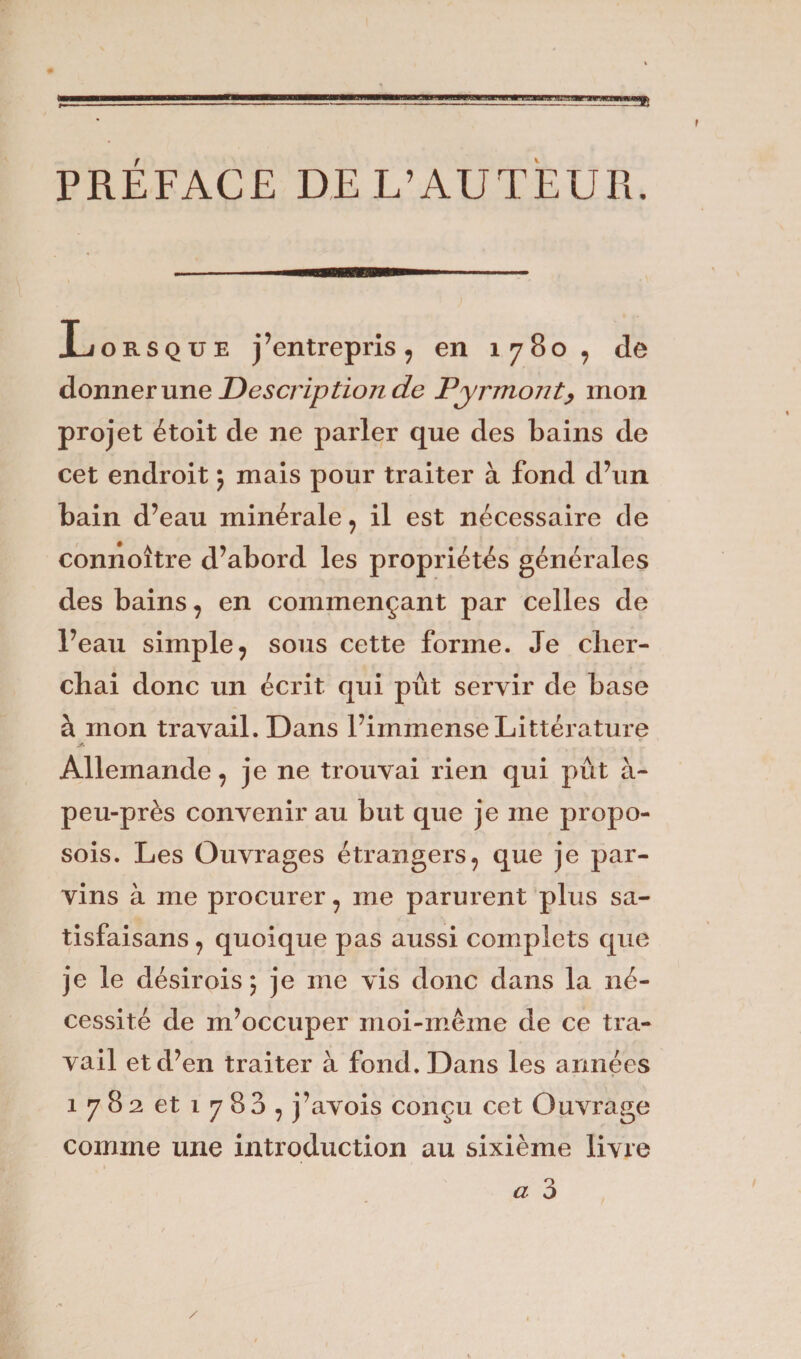 PRÉFACE DE L’AUTEUR. Lorsque j’entrepris, en 1780, de donner une Description de Pyrmont, mon projet étoit de ne parler que des bains de cet endroit ; mais pour traiter à fond d’un bain d’eau minérale, il est nécessaire de connoître d’abord les propriétés générales des bains, en commençant par celles de l’eau simple, sous cette forme. Je cher¬ chai donc un écrit qui pût servir de base à mon travail. Dans l’immense Littérature .y. Allemande, je ne trouvai rien qui pût à- peu-près convenir au but que je me propo- sois. Les Ouvrages étrangers, que je par¬ vins à me procurer, me parurent plus sa¬ tisfais an s , quoique pas aussi complets que je le désir ois \ je me vis donc dans la né¬ cessité de m’occuper moi-même de ce tra¬ vail et d’en traiter à fond. Dans les armées 1782 et 1780, j’avois conçu cet Ouvrage comme une introduction au sixième livre a 3