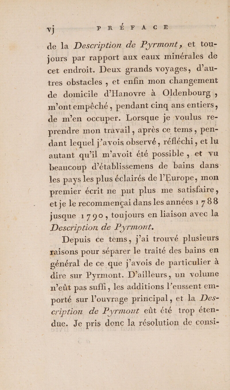 PREFACE de la Description de Pyrmont, et tou¬ jours par rapport aux eaux minérales de cet endroit. Deux grands voyages, d’au¬ tres obstacles , et enfin mon changement de domicile d’Hanovre à Oldenbourg , m’ont empêché, pendant cinq ans entiers, de m’en occuper. Lorsque je voulus re¬ prendre mon travail, après ce tems, pen¬ dant lequel j'avois observé, réfléchi, et lu autant qu’il m’avoit été possible , et vu beaucoup d’établissemens de bains dans les pays les plus éclairés de l’Europe, mon premier écrit ne put plus me satisfaire, et je le recommençai dans les années 1788 jusque 1 790 , toujours en liaison avec la Description de Pyrmont. Depuis ce tems, j’ai trouvé plusieurs raisons pour séparer le traité des bains en général de ce que j’avois de particulier à dire sur Pyrmont. D’ailleurs, un volume n’eût pas suffi, les additions l'eussent em¬ porté sur l’ouvrage principal, et la Des¬ cription de Pyrmont eût été trop éten¬ due. Je pris donc la résolution de consi-