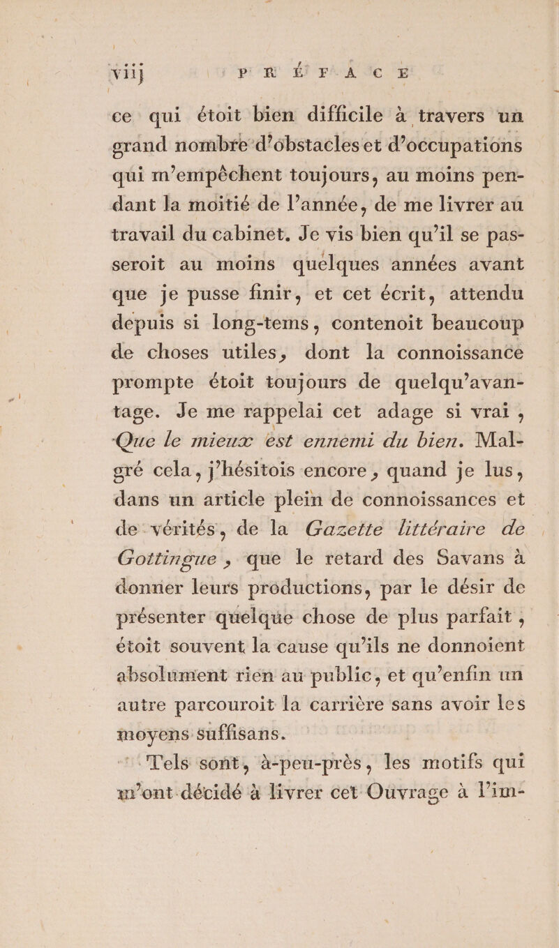 VÜj PREFACE ce qui étoit bien difficile à travers un grand nombre d’obstacles et d’occupations qui m’empêchent toujours, au moins pen¬ dant la moitié de l’année , de me livrer au travail du cabinet. Je vis bien qu’il se pas- seroit au moins quelques années avant que je pusse finir, et cet écrit, attendu depuis si long-tems , contenoit beaucoup de choses utiles ^ dont la connoissance prompte étoit toujours de quelqu’avan- tage. Je me rappelai cet adage si vrai , Que le mieux est ennemi du bien. Mal¬ gré cela? j’hésitois encore^ quand je lus, dans un article plein de connoissances et de vérités , de la Gazette littéraire de Gottingue , que le retard des Savans à donner leurs productions, par le désir de présenter quelque chose de plus parfait , étoit souvent la cause qu’ils ne donnoient absolument rien au public, et qu’enfln un autre parcourait la carrière sans avoir les moyens suffisans. Tels sont, à-peu-près, les motifs qui lir ont décidé à livrer cet Ouvrage à Fini-