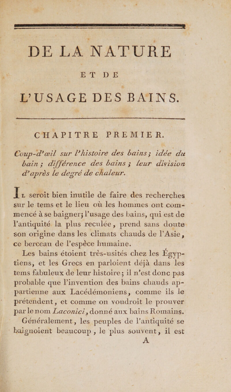 E T D E L’USAGE DES BAINS. CHAPITRE PREMIER. Coup-d’œil sur l’histoire des bains ; idée du bain ; différence des bains ; leur division d’après le degré de chaleur, I l seroit bien inutile de faire des recherches sur le tems et le lieu où les hommes ont corn« mencé à se baigner^ l’usage des bains, qui est de l’antiquité la plus reculée, prend sans doute son origine dans les climats chauds de l’Asie, ce berceau de l’espèce humaine. Les bains étoient très-usités chez les Égyp~ tiens, et les Grecs en parloient déjà dans les tems fabuleux de leur histoire ; il n’est donc pas probable que l’invention des bains chauds ap¬ partienne aux Lacédémoniens, comme ils le prétendent, et comme on voudroit le prouver par le nom Laconici, donné aux bains Romains. Généralement, les peuples de l’antiquité se baignoient beaucoup , le plus souvent, il est A