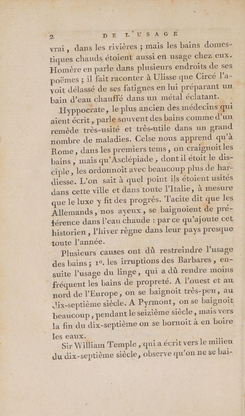 vrai, dans les rivières ; mais les bains domes¬ tiques chauds étoient aussi en usage chez eux. Homère en parle dans plusieurs endroi ts de ses poëmes ; il fait raconter à Ulisse que Circe l’a- voit délassé de ses fatigues en lui préparant un bain d’eau chauffé dans un métal éclatant. Hyppocrate, le plus ancien des médecins qui aient écrit, parle souvent des bains comme d’un remède très-usité et très-utile dans un grand nombre de maladies. Celse nous apprend qu’à Rome , dans les premiers teins, on craignoit les bains , mais qu’Asclépiade , dont il étoit le dis¬ ciple , les ordonnoit avec beaucoup plus de har¬ diesse. L’on sait à quel point ils étoient usités dnns cette ville et dans toute 1 Italie, a mesure têie tee y fi, des progrès. Tache di, ,»e les Allemands , nos ayeux , se baignoient de pre¬ ference dans l’eau chaude : par ce qu’ajoute cet historien, l’hiver règne dans leur pays presque toute l’année. Plusieurs causes ont du restreindre l’usage des bains -, i°. les irruptions des Barbares , en¬ suite l’usage du linge , qui a dû rendre moins fréquent les bains de propreté. A l’ouest et au nord de l’Europe, on se baignoit très-peu, au dix-septième siècle. A Pyrmont, on se baignoit beaucoup, pendant le seizième siècle, mais vers la fin du dix-septième on se bornoit à en boire les eaux. y-r ' . ... Sir William Temple , qui a écrit vers le milieu du dix-septième siècle, observe qu’on ne se bai-