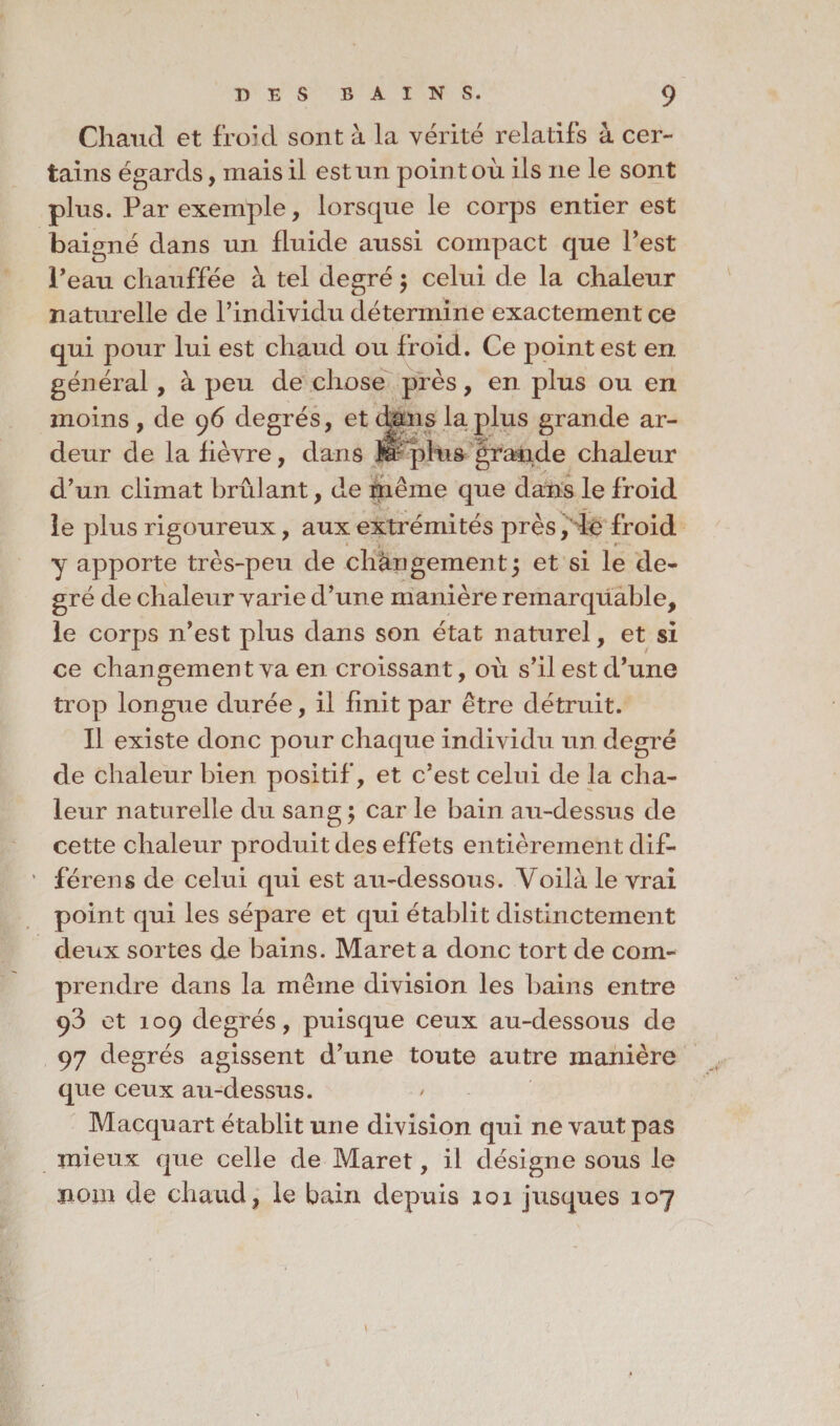 Chanel et froid sont à la vérité relatifs à cer¬ tains égards, mais il est un point où ils ne le sont plus. Par exemple, lorsque le corps entier est baigné dans un fluide aussi compact que Pest l'eau chauffée à tel degré ; celui de la chaleur naturelle de l’individu détermine exactement ce qui pour lui est chaud ou froid. Ce point est en général , à peu de chose près, en plus ou en moins , de 96 degrés, et dans la.plus grande ar¬ deur de la fièvre, dans fe plus grande chaleur d’un climat brûlant, de rnême que dans le froid le plus rigoureux, aux extrémités près , ie froid y apporte très-peu de chàn gement 5 et si le de¬ gré de chaleur varie d’une manière remarquable, le corps n’est plus dans son état naturel, et si ce changement va en croissant, où s’il est d’une trop longue durée, il finit par être détruit. Il existe donc pour chaque individu un degré de chaleur bien positif, et c’est celui de la cha¬ leur naturelle du sang ; car le bain au-dessus de cette chaleur produit des effets entièrement dif- férens de celui qui est au-dessous. Voilà le vrai point qui les sépare et qui établit distinctement deux sortes de bains. Maret a donc tort de com¬ prendre dans la même division les bains entre 93 et 109 degrés, puisque ceux au-dessous de 97 degrés agissent d’une toute autre manière que ceux au-dessus. Macquart établit une division qui ne vaut pas mieux que celle de Maret, il désigne sous le nom de chaud, le bain depuis 101 jusques 107 \