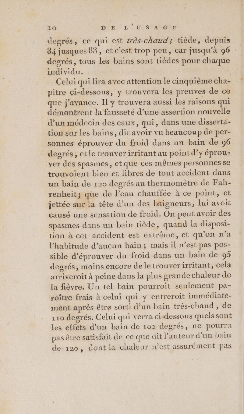 IO BE e’uSAG E degrés, ce qui est très-chaud; tiède, depuis 84 jusques 88 , et c’est trop peu, car jusqu’à 96 degrés, tous les bains sont tièdes pour chaque individu. Celui qui lira avec attention le cinquième cha¬ pitre ci-dessous, y trouvera les preuves de ce que j’avance. Il y trouvera aussi les raisons qui démontrent la fausseté d’une assertion nouvelle d’un médecin des eaux, qui, dans une disserta¬ tion sur les bains, dit avoir vu beaucoup de per¬ sonnes éprouver du froid dans un bain de 96 degrés , et le trouver irritant au point d’y éprou¬ ver des spasmes, et que ces mêmes personnes se trouvoient bien et libres de tout accident dans un bain de 120 degrés au thermomètre de Fah¬ renheit 5 que de l’eau chauffée à ce point, et jettée sur la tête d’un des baigneurs, lui avoit causé une sensation de froid. On peut avoir des spasmes dans un bain tiède, quand la disposi¬ tion à cet accident est extrême, et qu’on n’a l’habitude d’aucun bain ; mais il 11’est pas pos¬ sible d’éprouver du froid dans un bain de 95 degrés moins encore de le trouver irritant, cela arriveroit à peine dans la plus grande chaleur de la fièvre. Un tel bain pourroit seulement pa- roître frais à celui qui y entreroit immédiate¬ ment après être sorti d’un bain très-chaud , de 110 degrés. Celui qui verra ci-dessous quels sont les effets d’un bain de 100 degrés, ne pourra pas être satisfait de ce que dit l’auteur d’un bain de 120 , dont la chaleur n est assurément pas