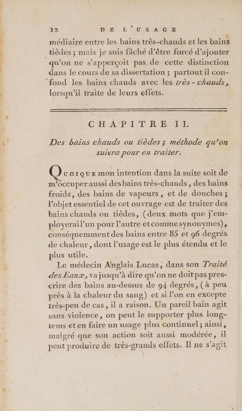 médiaire entre les bains très-chauds et les bains tièdes y mais je suis fâché d’être forcé d’ajouter qu’on ne s’apperçoit pas de cette distinction dans le cours de sa dissertation ; partout il con¬ fond les bains chauds avec les très - chauds, lorsqu’il traite de leurs effets. CHAPITRE IL Des bains chauds ou tièdes ; méthode qu’on suivra pour en traiter. u o 1 QUe mon intention dans la suite soit de m’occuper aussi des bains très-çhauds , des bains froids, des bains de vapeurs , et de douches ; l’objet essentiel de cet ouvrage est de traiter des bains chauds ou tièdes, (deux mots que j’em- ployerail’un pour l’autre et comme synonymes), conséquemment des bains entre 85 et 96 degrés de chaleur, dont l’usage est le plus étendu et le plus utile. Le médecin Anglais Lucas, dans son Traité des Eaux> va jusqu’à dire qu’on ne doit pas pres¬ crire des bains au-dessus de 94 degrés, ( à peu près à la chaleur du sang) et si l’on en excepte très-peu de cas , il a raison. Un pareil bain agit sans violence, on peut le supporter plus long- tems et en faire un usage plus continuel ; ainsi, malgré que son action soit aussi modérée, il peut produire de très-grands effets. Il ne s’agit /