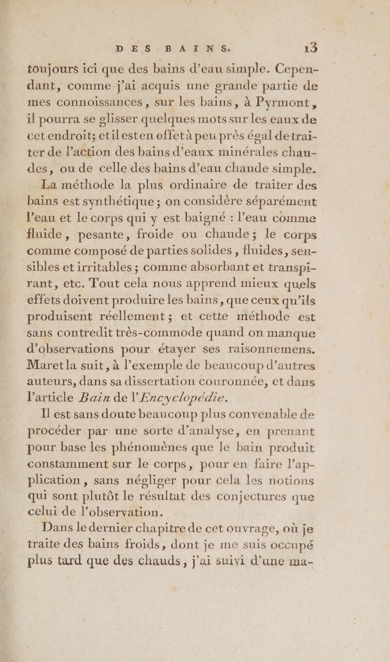 toujours ici que des bains d’eau simple. Cepen¬ dant, comme j’ai acquis une grande partie de mes connoissances, sur les bains, à Pyrmont, il pourra se glisser quelques mots sur les eaux de cet endroit; et il est en effet à peu près égal de trai¬ ter de l’action des bains d’eaux minérales chau¬ des , ou de celle des bains d’eau chaude simple. La méthode la plus ordinaire de traiter des bains est synthétique ; on considère séparément l’eau et le corps qui y est baigné : l’eau comme fluide , pesante, froide ou chaude ; le corps comme composé départies solides , fluides, sen¬ sibles et irritables ; comme absorbant et transpi¬ rant, etc. Tout cela nous apprend mieux quels effets doivent produire les bains, que ceux qu’ils produisent réellement $ et cette méthode est sans contredit très-commode quand on manque d’observations pour étayer ses raisonnemens. Maretla suit, à l’exemple de beaucoup d’autres auteurs, dans sa dissertation couronnée, et dans l’article Bain de Y Encyclopédie, Il est sans doute beaucoup plus convenable de procéder par une sorte d’analyse, en prenant pour base les phénomènes que le bain produit constamment sur le corps, pour en faire l’ap¬ plication , sans négliger pour cela les notions qui sont plutôt le résultat des conjectures que celui de l’observation. Dans le dernier chapitre de cet ouvrage, 011 je traite des bains froids, dont je me suis occupé plus tard que des chauds, j’ai suivi d’une ma-