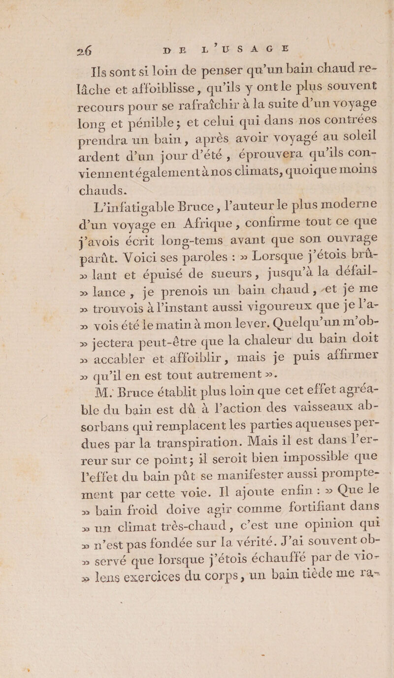 Ils sont si loin de penser qu’un bain chaud 1 e- lâche et affaiblisse, qu’ils y ont le plus souvent recours pour se rafraîchir à la suite d’un voyage long et pénible } et celui qui dans nos contrées prendra un bain, après avoir voyagé au soleil ardent d’un jour d’été , éprouvera qu’ils con¬ viennent également à nos climats* quoique moins chauds. L’infatigable Bruce, l’auteur le plus moderne d’un voyage en Afrique * confirme tout ce que j’avois écrit long-teins avant que son ouvrage parût. Voici ses paroles : » Lorsque j’étois bru- » huit et épuisé de sueurs * jusqu’à la défail- » lance * je prenois un bain chaud, et je me » trouvois à l’instant aussi vigoureux que je l’a- vois été le matin à mon lever. Quelqu’un m’oh- >3 jectera peut-être que la chaleur du bain doit 33 accabler et affaiblir, mais je puis affirmer 33 qu’il en est tout autrement ». M; Bruce établit plus loin que cet effet agréa¬ ble du bain est dû à l’action des vaisseaux ab¬ sorbais qui remplacent les parties aqueuses pei- dues par la transpiration. Mais il est dans 1 er¬ reur sur ce point 5 il seroit bien impossible que l’effet du bain pût se manifester aussi prompte¬ ment par cette voie. Il ajoute enfin : » Que le 33 bain froid doive agir comme fortifiant dans 33 un climat très-chaud, c’est une opinion qui » n’est pas fondée sur la vérité. J’ai souvent ob- 33 serve que lorsque j’étois échauffé par de vio- » îens exercices du corps, un bain tiède me ra,-