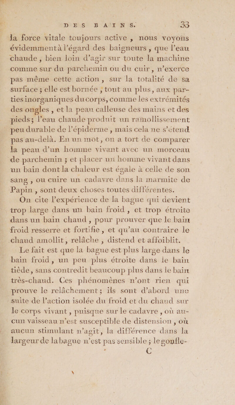 îa force vitale toujours active > nous voyons évidemment à l’égard des baigneurs , que l’eau chaude , bien loin d’agir sur toute la machine comme sur du parchemin ou du cuir, n’exerce pas même cette action , sur la totalité de sa surface $ elle est bornée , tout au plus, aux par¬ ties inorganiques du corps, comme les extrémités des ongles , et la peau calleuse des mains et des pieds ; l’eau chaude produit un ramollissement peu durable de l’épidenne , mais cela ne s’étend pas au-delà. En un mot, on a tort de comparer la peau d’un homme vivant avec un morceau de parchemin $ et placer un homme vivant dans un bain dont la chaleur est égale à celle de son sang , ou cuire un cadavre dans la marmite de Papin , sont deux choses toutes différentes. On cite l’expérience de la bague qui devient trop large dans un bain froid , et trop étroite dans un bain chaud , pour prouver que le bain froid resserre et fortifie , et qu’au contraire le chaud amollit, relâche , distend et affoiblit. Le fait est que la bague est plus large dans le bain froid , un peu plus étroite dans le bain tiède, sans contredit beaucoup plus dans le bain très-chaud. Ces phénomènes n’ont rien qui prouve le relâchement ; ils sont d’abord une suite de l’action isolée du froid et du chaud sur le corps vivant, puisque sur le cadavre , où au¬ cun vaisseau n’est susceptible de distension , où aucun stimulant n’agit, la différence dans la largeur de la bague n’est pas sensible \ le gonfle- C V