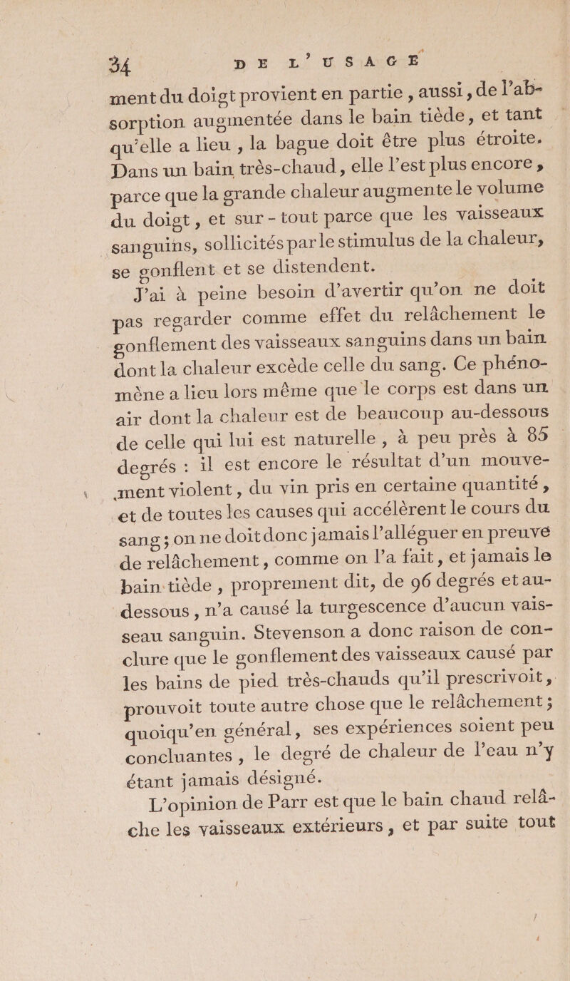 3^ BEr?USAGE ment du doigt provient en partie , aussi, de 1 ab¬ sorption augmentée dans le bain tiede, et tant qu'elle a lieu , la bague doit être plus étroite. Dans un bain très-chaud, elle l’est plus encore , parce que la grande chaleur augmente le volume du doigt, et sur - tout parce que les vaisseaux sanguins , sollicités par le stimulus de la chaleur, se gonflent et se distendent. J’ai à peine besoin d’avertir qu’on ne doit pas regarder comme effet du relâchement le gonflement des vaisseaux san guins dans un bain dont la chaleur excède celle du sang. Ce phéno¬ mène a lieu lors même que le corps est dans un air dont la chaleur est de beaucoup au-dessous de celle qui lui est naturelle , à peu près à 85 degrés : il est encore le résultat d’un mouve¬ ment violent, du vin pris en certaine quantité , et de toutes les causes qui accélèrent le cours du sang ; on ne doit donc jamais l’alléguer en preuve de relâchement, comme on l’a fait, et jamais le bain tiède , proprement dit, de 96 degrés et au- dessous , n’a causé la turgescence d’aucun vais¬ seau sanguin. Stevenson a donc raison de con¬ clure que le gonflement des vaisseaux causé par les bains de pied très-chauds qu’il prescrivoit, prouvoit toute autre chose que le relâchement ; quoiqu’en général, ses expériences soient peu concluantes , le degré de chaleur de l’eau n’y étant jamais désigné. L’opinion de Parr est que le bain chaud rel⬠che les vaisseaux extérieurs, et par suite tout 1 >