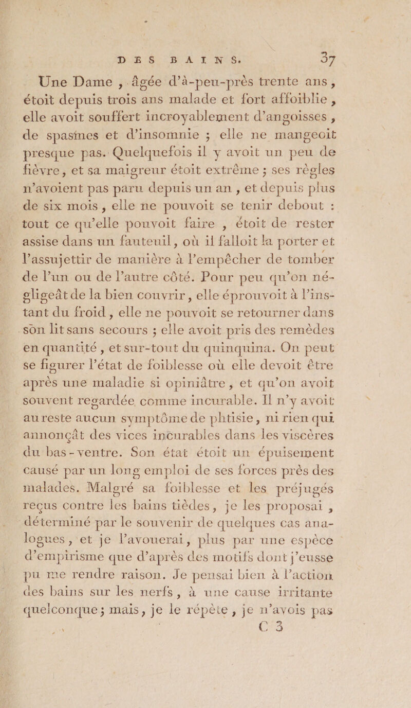 .. ■ \ DES BAINS. OJ Une Dame , âgée d’à-peu-près trente ans, étoit depuis trois ans malade et fort affoibîie , elle ayoit souffert incroyablement d’angoisses , de spasmes et d’insomnie ; elle ne mangeoit presque pas. Quelquefois il y ayoit un peu de fièyre, et sa maigreur étoit extrême ; ses règles n’ayoient pas paru depuis un an , et depuis plus de six mois , elle ne pouvoit se tenir debout : tout ce qu’elle pouvoit faire , étoit de rester assise dans un fauteuil, oii il falloit la porter et l’assujettir de manière à l’empêcher de tomber de l’un ou de l’autre coté. Pour peu qu’on né¬ gligeât de la bien couvrir, elle éprouvoit à l’ins¬ tant du froid , elle ne pouvoit se retourner dans son lit sans secours ; elle avoit pris des remèdes en quantité , et sur-tout du quinquina. On peut se figurer l’état de foiblesse où elle devoit être après une maladie si opiniâtre, et qu’on avoit souvent regardée, comme incurable. Il n’y avoit au reste aucun symptôme de phtisie, ni rien qui annonçât des vices incurables dans les viscères du bas-ventre. Son état étoit un épuisement causé par un long emploi de ses forces près des malades. Malgré sa foiblesse et les préjugés reçus contre les bains tièdes, je les proposai , déterminé par le souvenir de quelques cas ana¬ logues , et je l’avouerai, plus par une espèce d’empirisme que d’après des motifs dont j’eusse pu me rendre raison . Je pensai bien à l’action des bains sur les nerfs , à une cause irritante quelconque; mais, je le répète, je n’ayois pas C 3 \